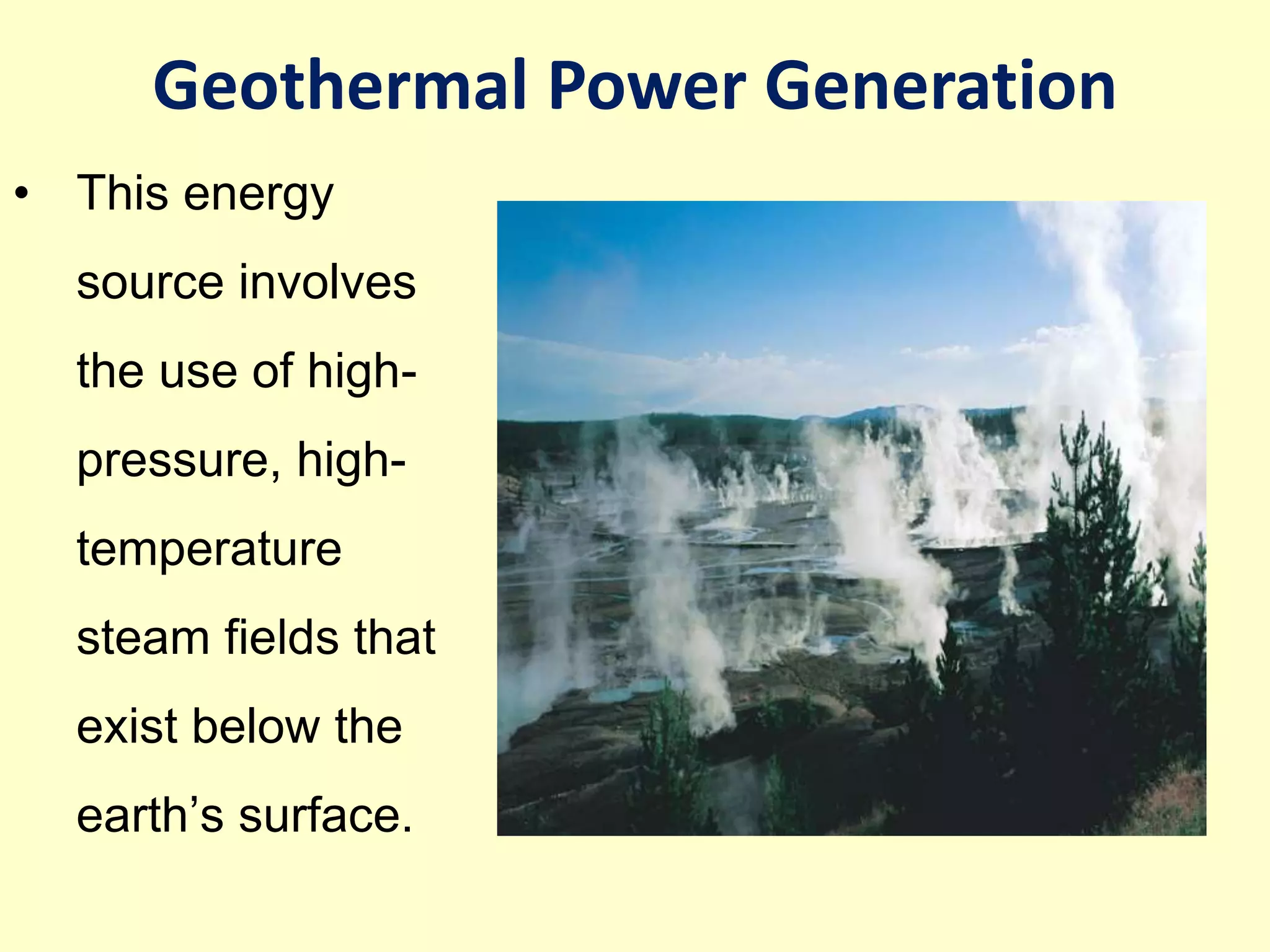 • This energy
source involves
the use of high-
pressure, high-
temperature
steam fields that
exist below the
earth’s surface.
Geothermal Power Generation
 