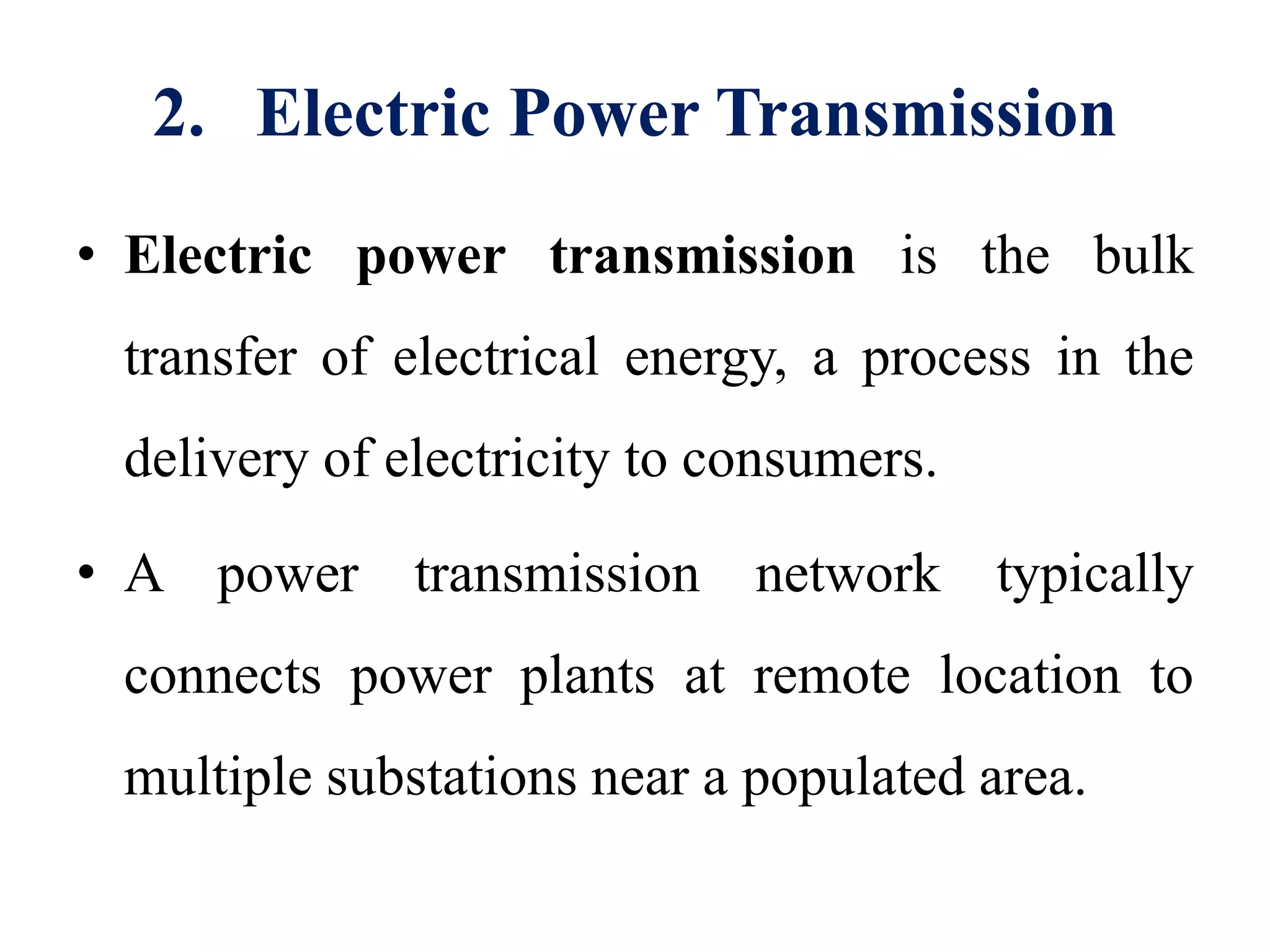 2. Electric Power Transmission
• Electric power transmission is the bulk
transfer of electrical energy, a process in the
delivery of electricity to consumers.
• A power transmission network typically
connects power plants at remote location to
multiple substations near a populated area.
 