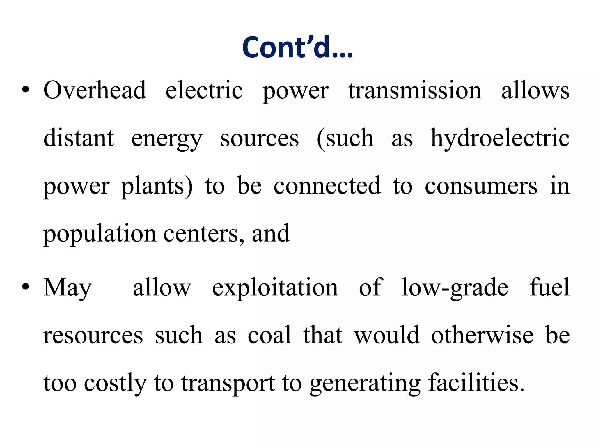Cont’d…
• Overhead electric power transmission allows
distant energy sources (such as hydroelectric
power plants) to be connected to consumers in
population centers, and
• May allow exploitation of low-grade fuel
resources such as coal that would otherwise be
too costly to transport to generating facilities.
 
