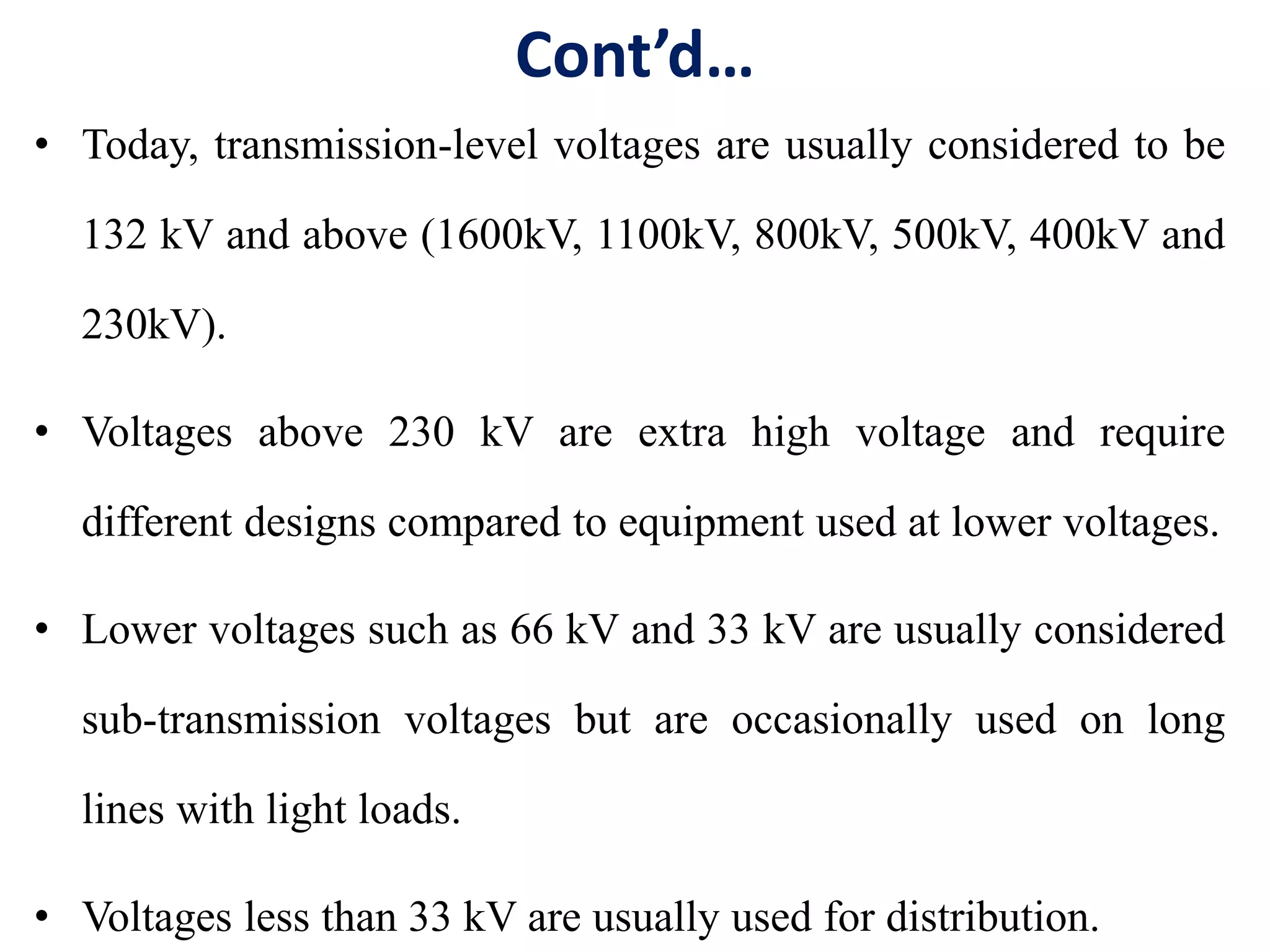 Cont’d…
• Today, transmission-level voltages are usually considered to be
132 kV and above (1600kV, 1100kV, 800kV, 500kV, 400kV and
230kV).
• Voltages above 230 kV are extra high voltage and require
different designs compared to equipment used at lower voltages.
• Lower voltages such as 66 kV and 33 kV are usually considered
sub-transmission voltages but are occasionally used on long
lines with light loads.
• Voltages less than 33 kV are usually used for distribution.
 