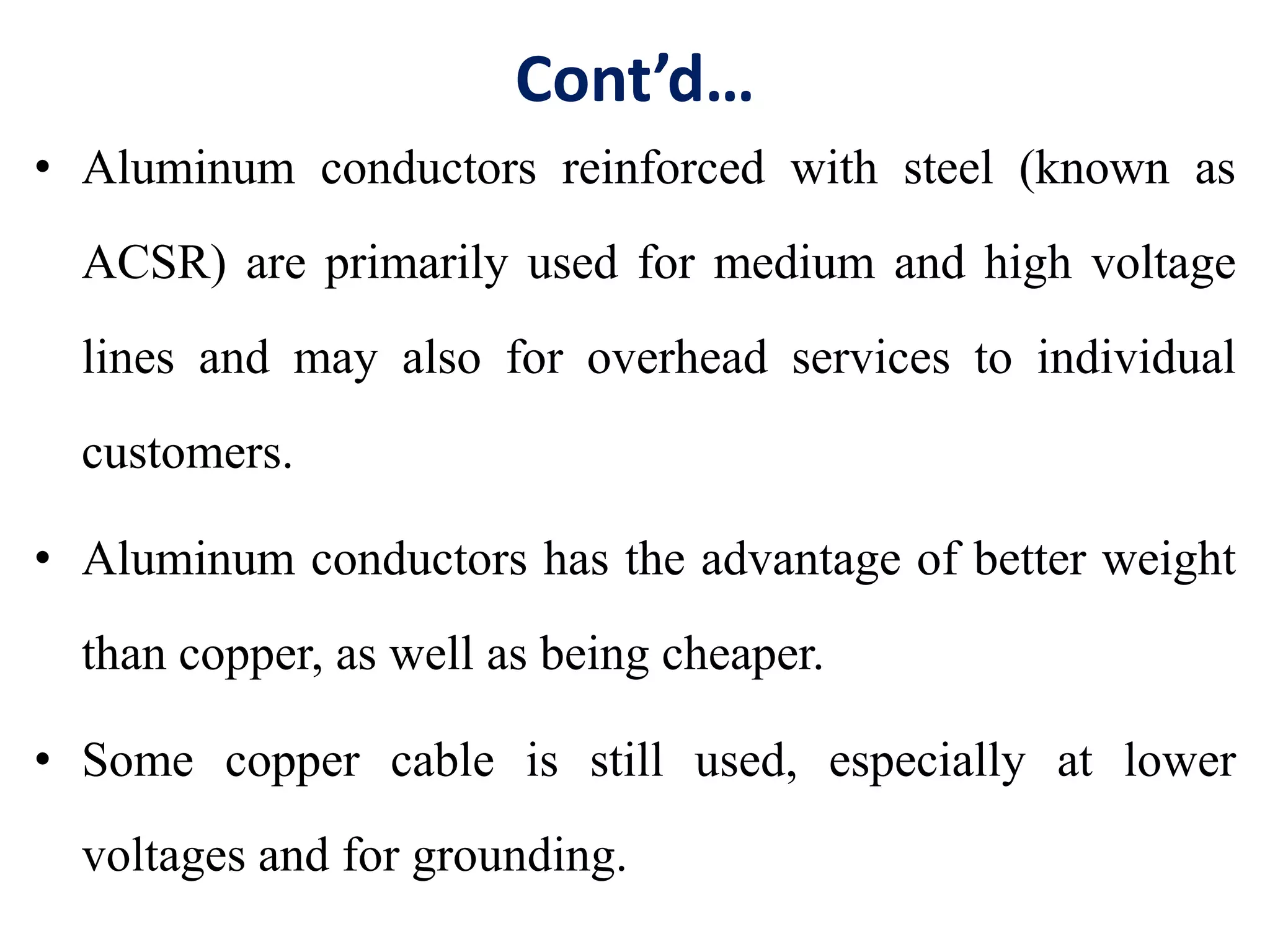 Cont’d…
• Aluminum conductors reinforced with steel (known as
ACSR) are primarily used for medium and high voltage
lines and may also for overhead services to individual
customers.
• Aluminum conductors has the advantage of better weight
than copper, as well as being cheaper.
• Some copper cable is still used, especially at lower
voltages and for grounding.
 