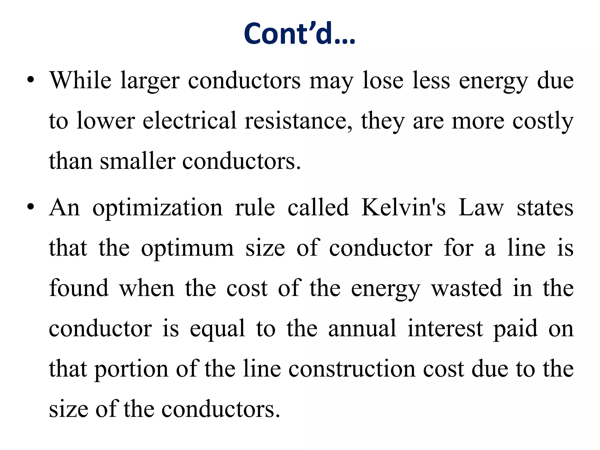 Cont’d…
• While larger conductors may lose less energy due
to lower electrical resistance, they are more costly
than smaller conductors.
• An optimization rule called Kelvin's Law states
that the optimum size of conductor for a line is
found when the cost of the energy wasted in the
conductor is equal to the annual interest paid on
that portion of the line construction cost due to the
size of the conductors.
 