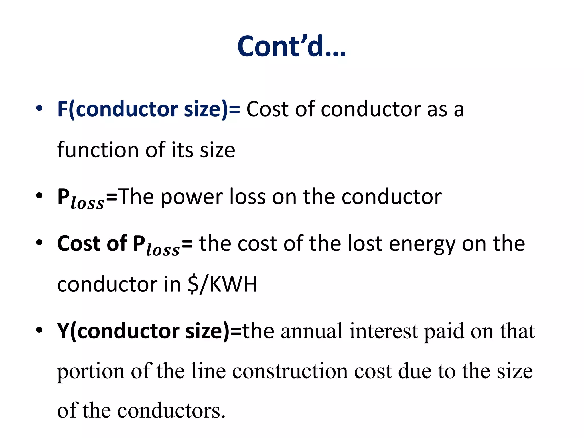 Cont’d…
• F(conductor size)= Cost of conductor as a
function of its size
• P𝒍𝒐𝒔𝒔=The power loss on the conductor
• Cost of P𝒍𝒐𝒔𝒔= the cost of the lost energy on the
conductor in $/KWH
• Y(conductor size)=the annual interest paid on that
portion of the line construction cost due to the size
of the conductors.
 
