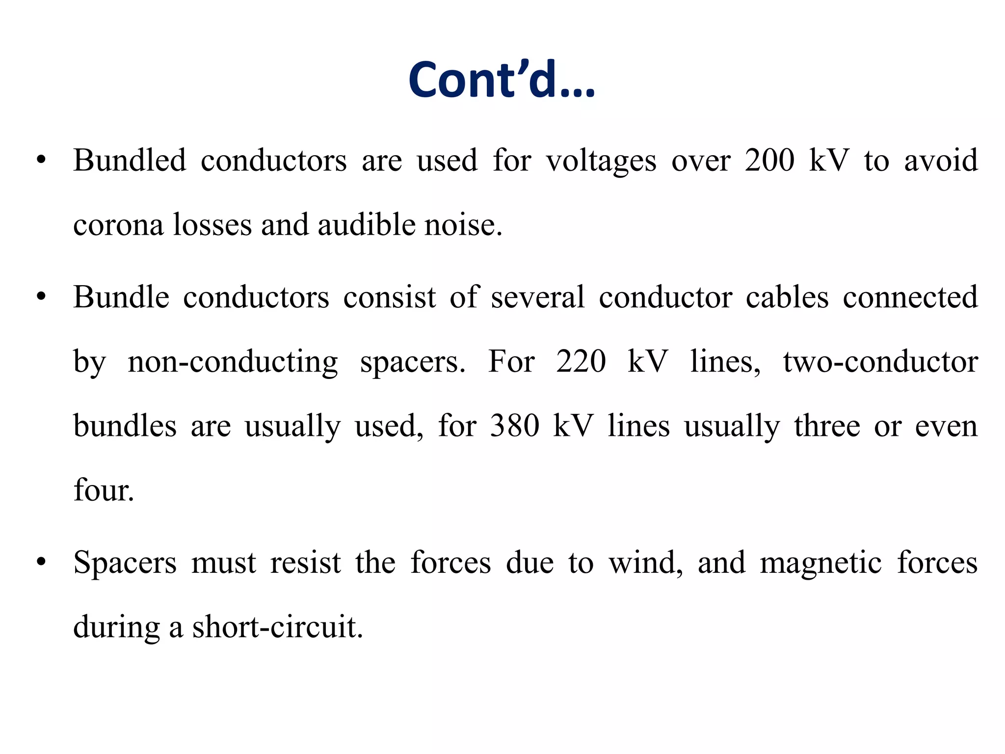 Cont’d…
• Bundled conductors are used for voltages over 200 kV to avoid
corona losses and audible noise.
• Bundle conductors consist of several conductor cables connected
by non-conducting spacers. For 220 kV lines, two-conductor
bundles are usually used, for 380 kV lines usually three or even
four.
• Spacers must resist the forces due to wind, and magnetic forces
during a short-circuit.
 