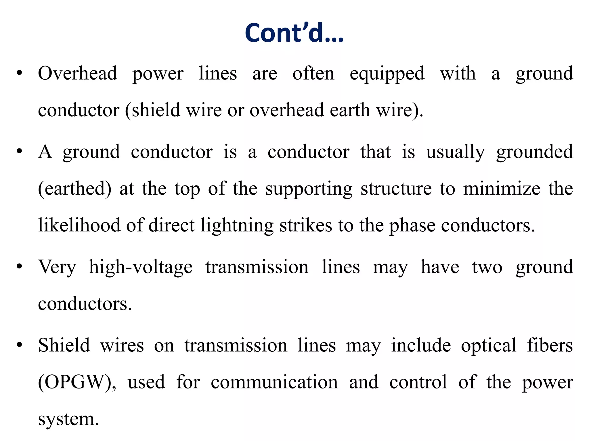 Cont’d…
• Overhead power lines are often equipped with a ground
conductor (shield wire or overhead earth wire).
• A ground conductor is a conductor that is usually grounded
(earthed) at the top of the supporting structure to minimize the
likelihood of direct lightning strikes to the phase conductors.
• Very high-voltage transmission lines may have two ground
conductors.
• Shield wires on transmission lines may include optical fibers
(OPGW), used for communication and control of the power
system.
 