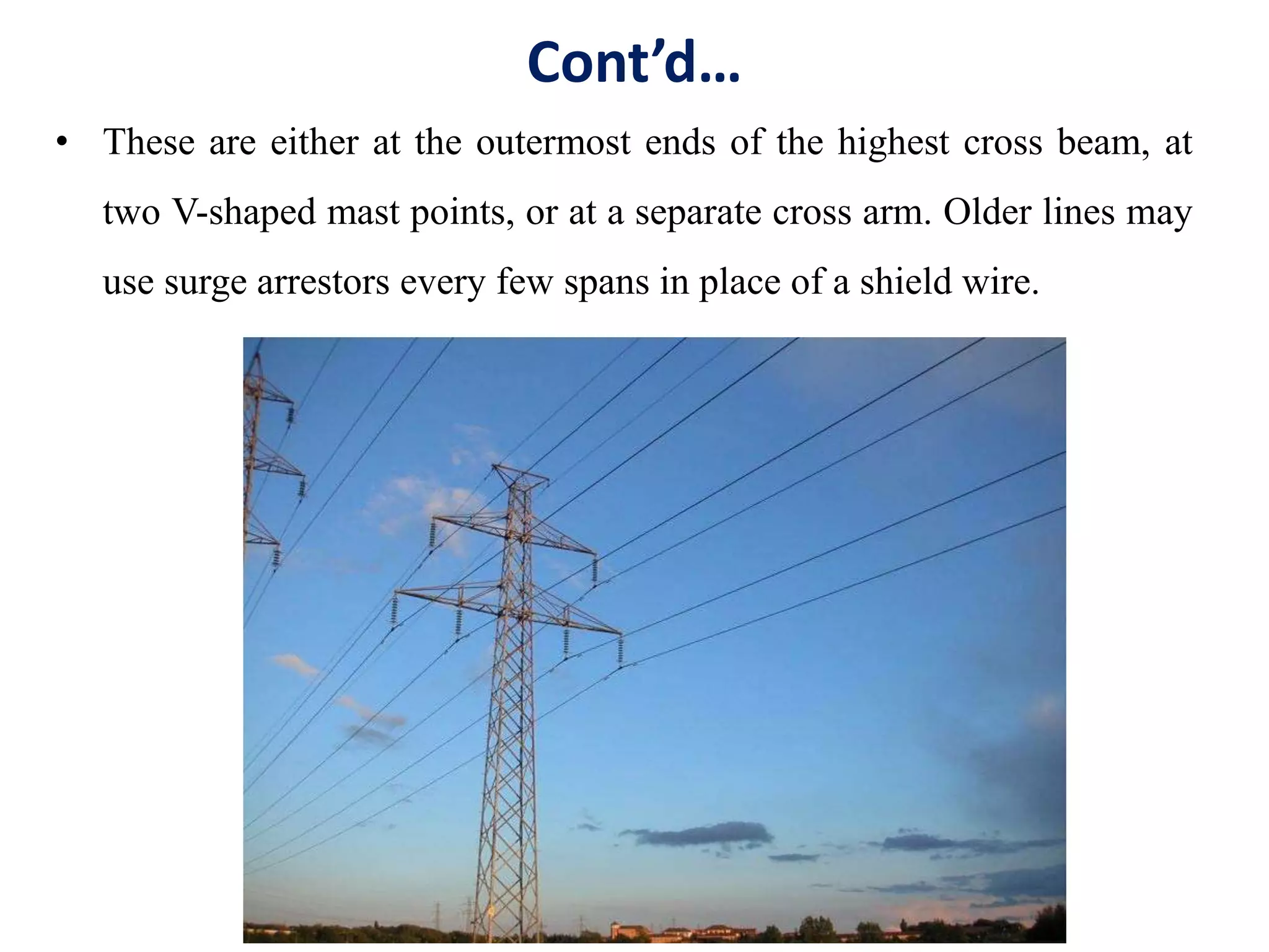 Cont’d…
• These are either at the outermost ends of the highest cross beam, at
two V-shaped mast points, or at a separate cross arm. Older lines may
use surge arrestors every few spans in place of a shield wire.
 