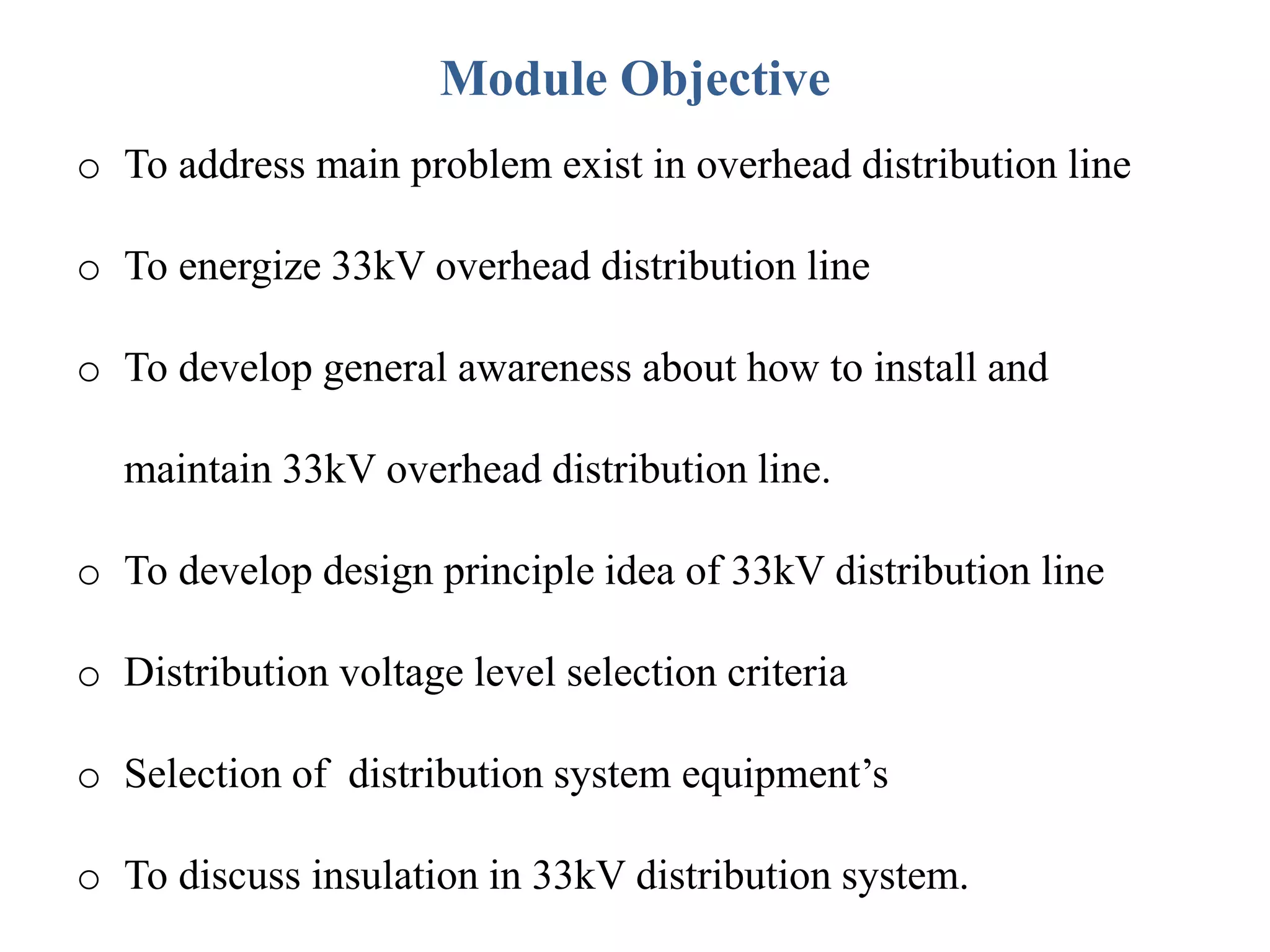 Module Objective
o To address main problem exist in overhead distribution line
o To energize 33kV overhead distribution line
o To develop general awareness about how to install and
maintain 33kV overhead distribution line.
o To develop design principle idea of 33kV distribution line
o Distribution voltage level selection criteria
o Selection of distribution system equipment’s
o To discuss insulation in 33kV distribution system.
 