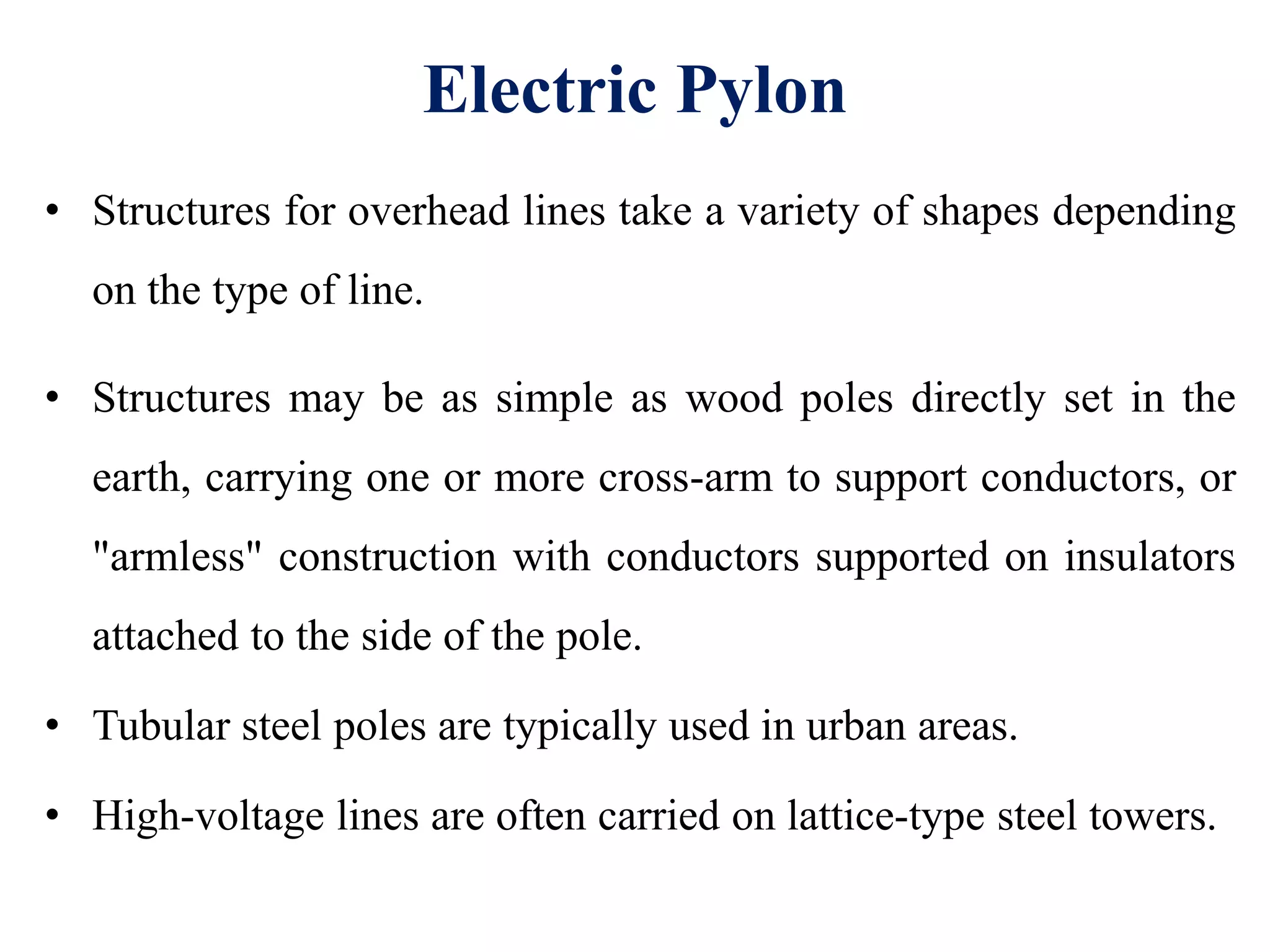 Electric Pylon
• Structures for overhead lines take a variety of shapes depending
on the type of line.
• Structures may be as simple as wood poles directly set in the
earth, carrying one or more cross-arm to support conductors, or
"armless" construction with conductors supported on insulators
attached to the side of the pole.
• Tubular steel poles are typically used in urban areas.
• High-voltage lines are often carried on lattice-type steel towers.
 