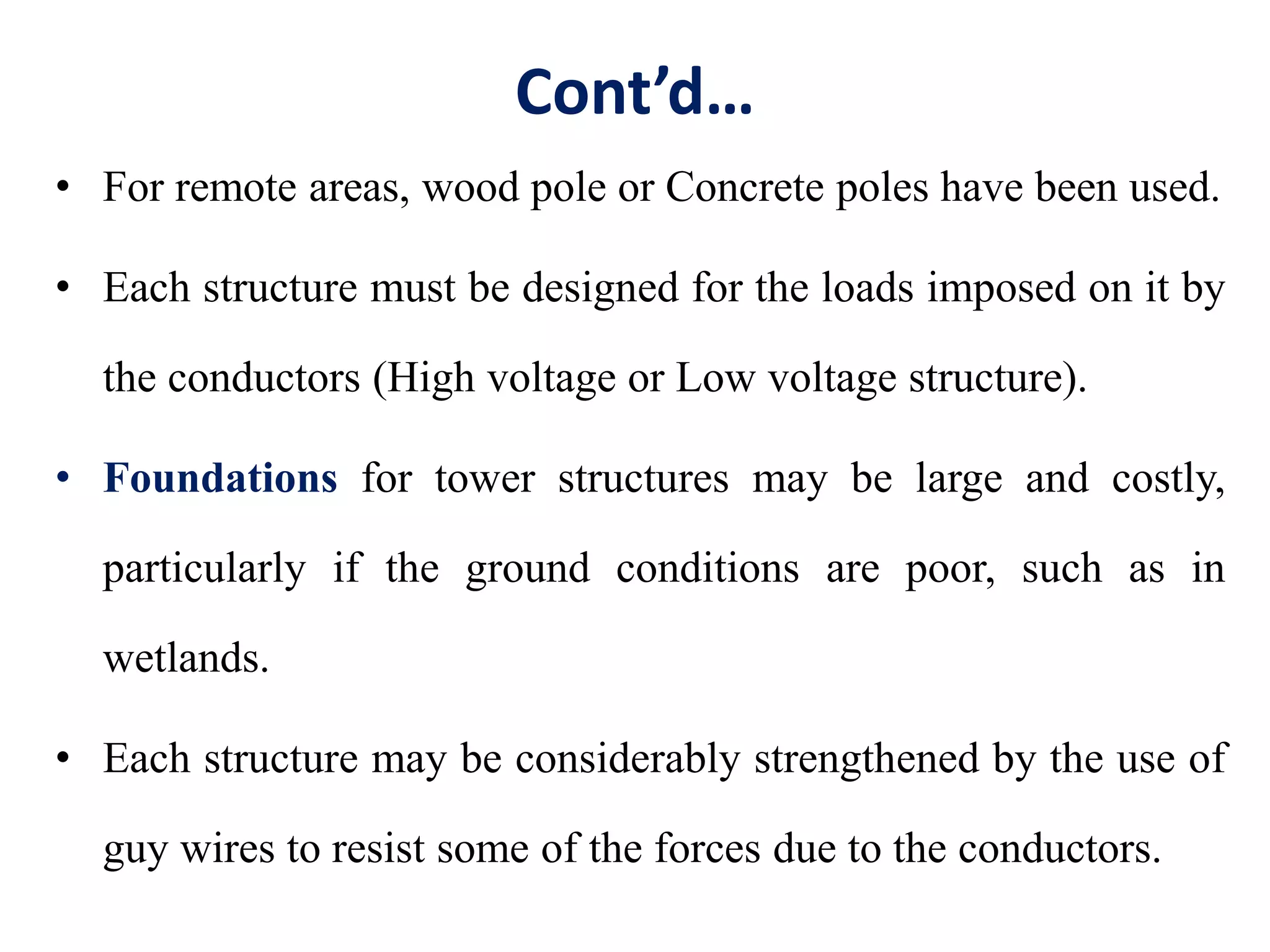 Cont’d…
• For remote areas, wood pole or Concrete poles have been used.
• Each structure must be designed for the loads imposed on it by
the conductors (High voltage or Low voltage structure).
• Foundations for tower structures may be large and costly,
particularly if the ground conditions are poor, such as in
wetlands.
• Each structure may be considerably strengthened by the use of
guy wires to resist some of the forces due to the conductors.
 
