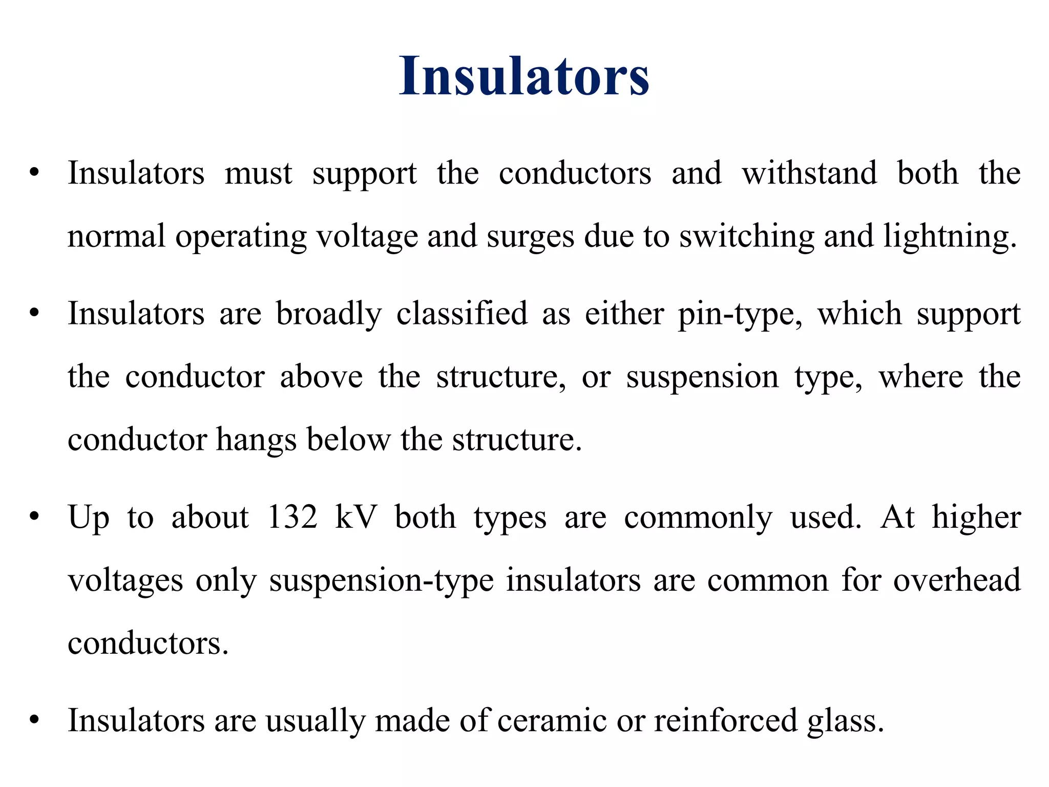 Insulators
• Insulators must support the conductors and withstand both the
normal operating voltage and surges due to switching and lightning.
• Insulators are broadly classified as either pin-type, which support
the conductor above the structure, or suspension type, where the
conductor hangs below the structure.
• Up to about 132 kV both types are commonly used. At higher
voltages only suspension-type insulators are common for overhead
conductors.
• Insulators are usually made of ceramic or reinforced glass.
 