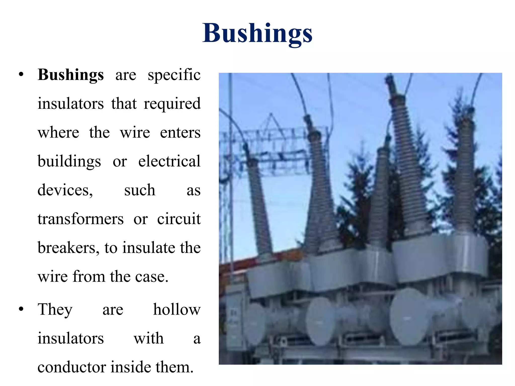 Bushings
• Bushings are specific
insulators that required
where the wire enters
buildings or electrical
devices, such as
transformers or circuit
breakers, to insulate the
wire from the case.
• They are hollow
insulators with a
conductor inside them.
 
