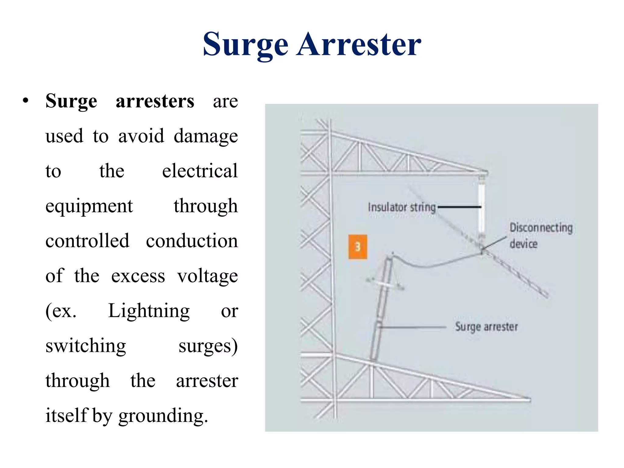 Surge Arrester
• Surge arresters are
used to avoid damage
to the electrical
equipment through
controlled conduction
of the excess voltage
(ex. Lightning or
switching surges)
through the arrester
itself by grounding.
 
