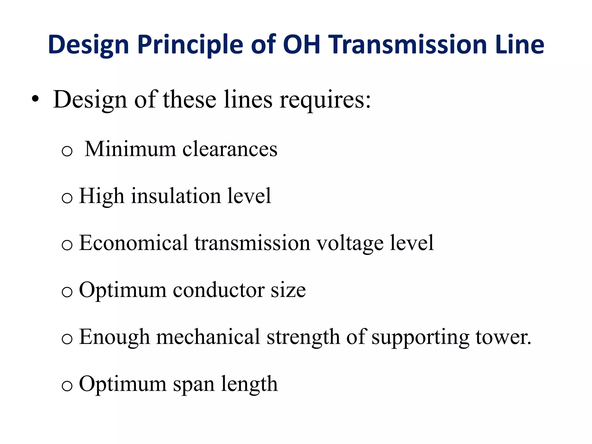 Design Principle of OH Transmission Line
• Design of these lines requires:
o Minimum clearances
o High insulation level
o Economical transmission voltage level
o Optimum conductor size
o Enough mechanical strength of supporting tower.
o Optimum span length
 