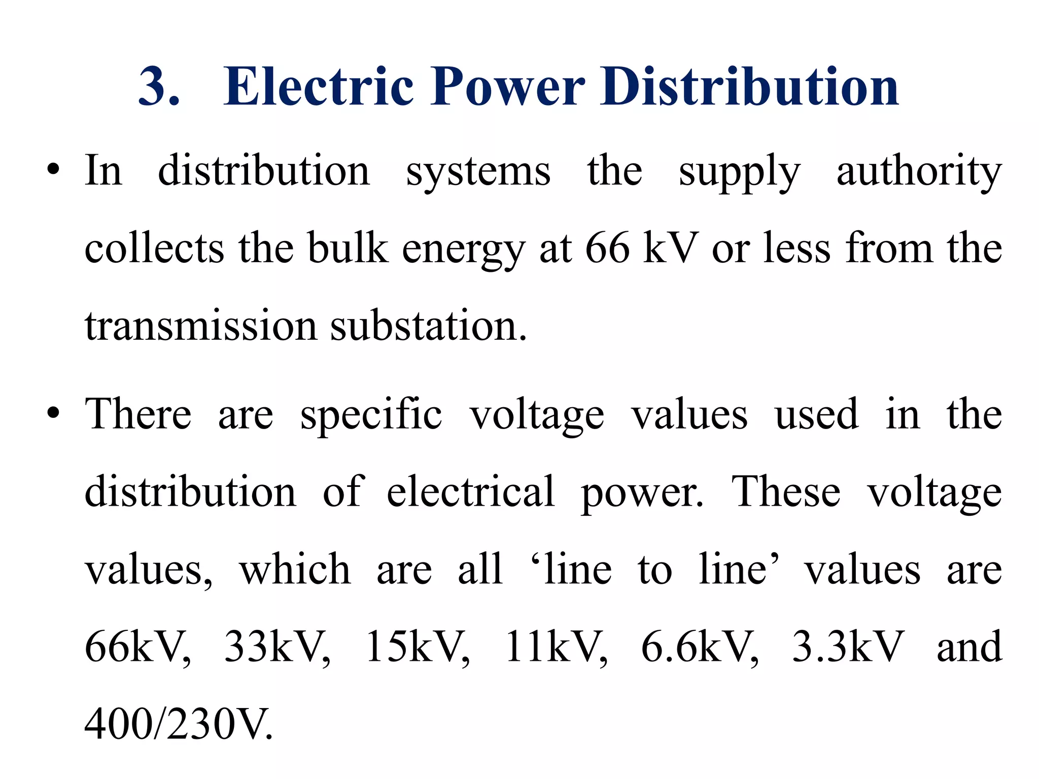 3. Electric Power Distribution
• In distribution systems the supply authority
collects the bulk energy at 66 kV or less from the
transmission substation.
• There are specific voltage values used in the
distribution of electrical power. These voltage
values, which are all ‘line to line’ values are
66kV, 33kV, 15kV, 11kV, 6.6kV, 3.3kV and
400/230V.
 