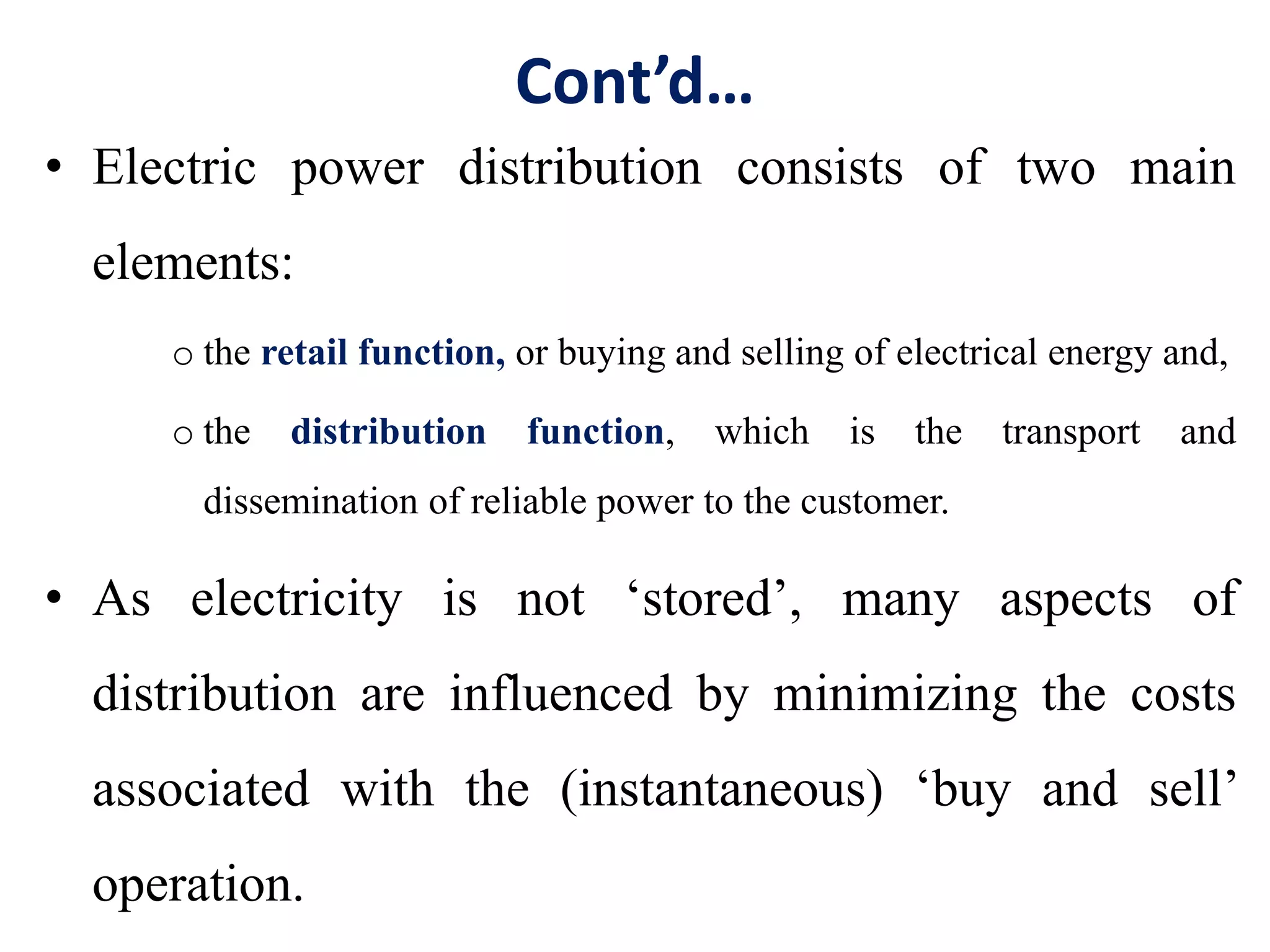Cont’d…
• Electric power distribution consists of two main
elements:
o the retail function, or buying and selling of electrical energy and,
o the distribution function, which is the transport and
dissemination of reliable power to the customer.
• As electricity is not ‘stored’, many aspects of
distribution are influenced by minimizing the costs
associated with the (instantaneous) ‘buy and sell’
operation.
 
