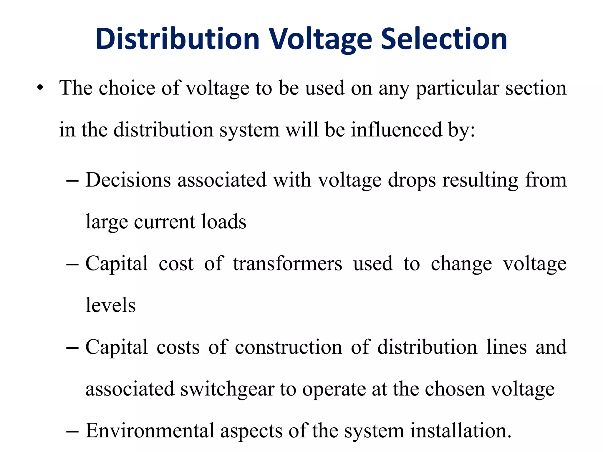 Distribution Voltage Selection
• The choice of voltage to be used on any particular section
in the distribution system will be influenced by:
– Decisions associated with voltage drops resulting from
large current loads
– Capital cost of transformers used to change voltage
levels
– Capital costs of construction of distribution lines and
associated switchgear to operate at the chosen voltage
– Environmental aspects of the system installation.
 