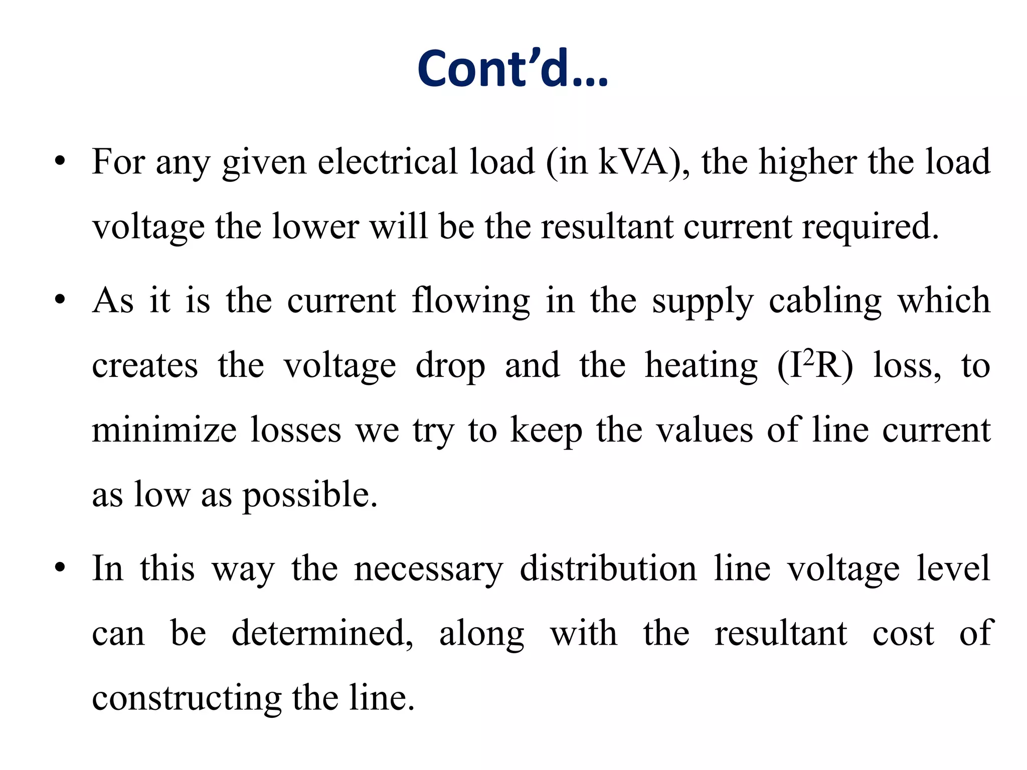 Cont’d…
• For any given electrical load (in kVA), the higher the load
voltage the lower will be the resultant current required.
• As it is the current flowing in the supply cabling which
creates the voltage drop and the heating (I2R) loss, to
minimize losses we try to keep the values of line current
as low as possible.
• In this way the necessary distribution line voltage level
can be determined, along with the resultant cost of
constructing the line.
 