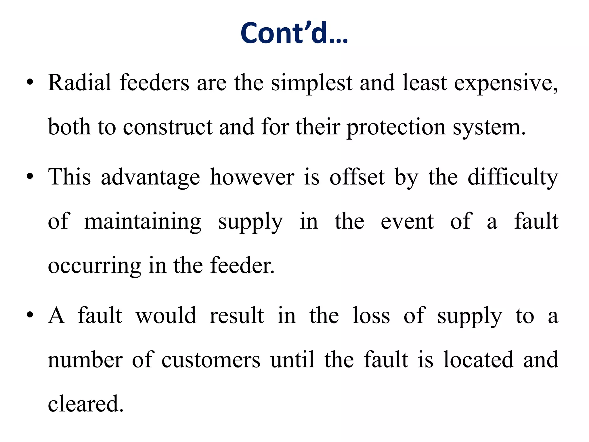 Cont’d…
• Radial feeders are the simplest and least expensive,
both to construct and for their protection system.
• This advantage however is offset by the difficulty
of maintaining supply in the event of a fault
occurring in the feeder.
• A fault would result in the loss of supply to a
number of customers until the fault is located and
cleared.
 