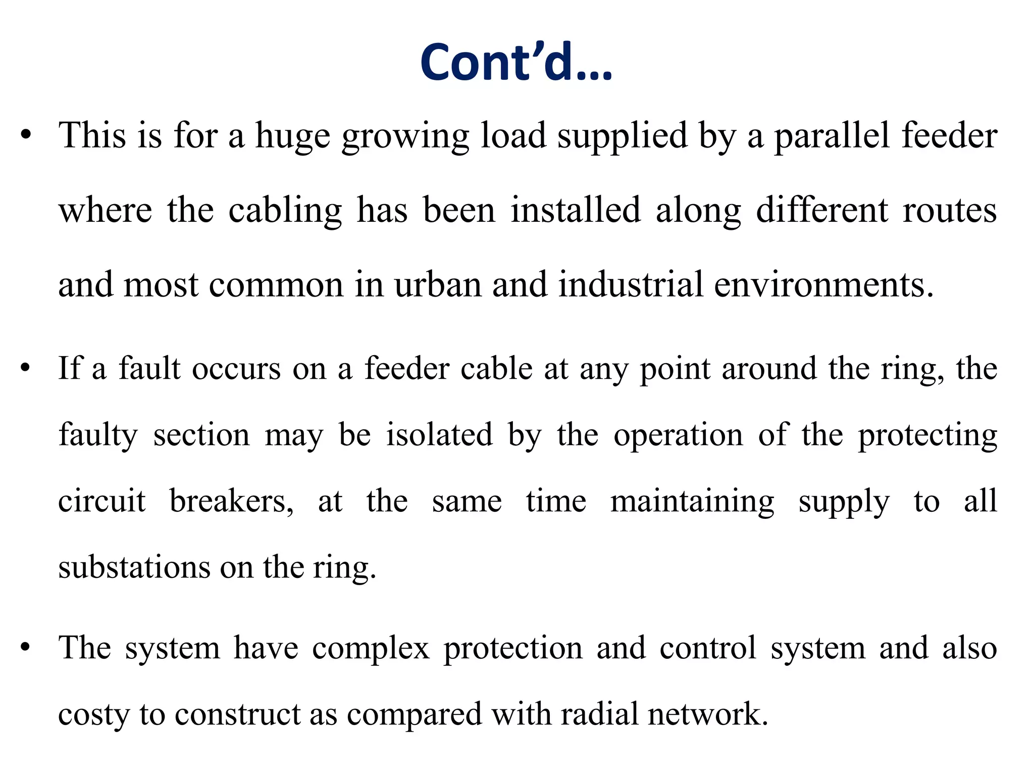 Cont’d…
• This is for a huge growing load supplied by a parallel feeder
where the cabling has been installed along different routes
and most common in urban and industrial environments.
• If a fault occurs on a feeder cable at any point around the ring, the
faulty section may be isolated by the operation of the protecting
circuit breakers, at the same time maintaining supply to all
substations on the ring.
• The system have complex protection and control system and also
costy to construct as compared with radial network.
 