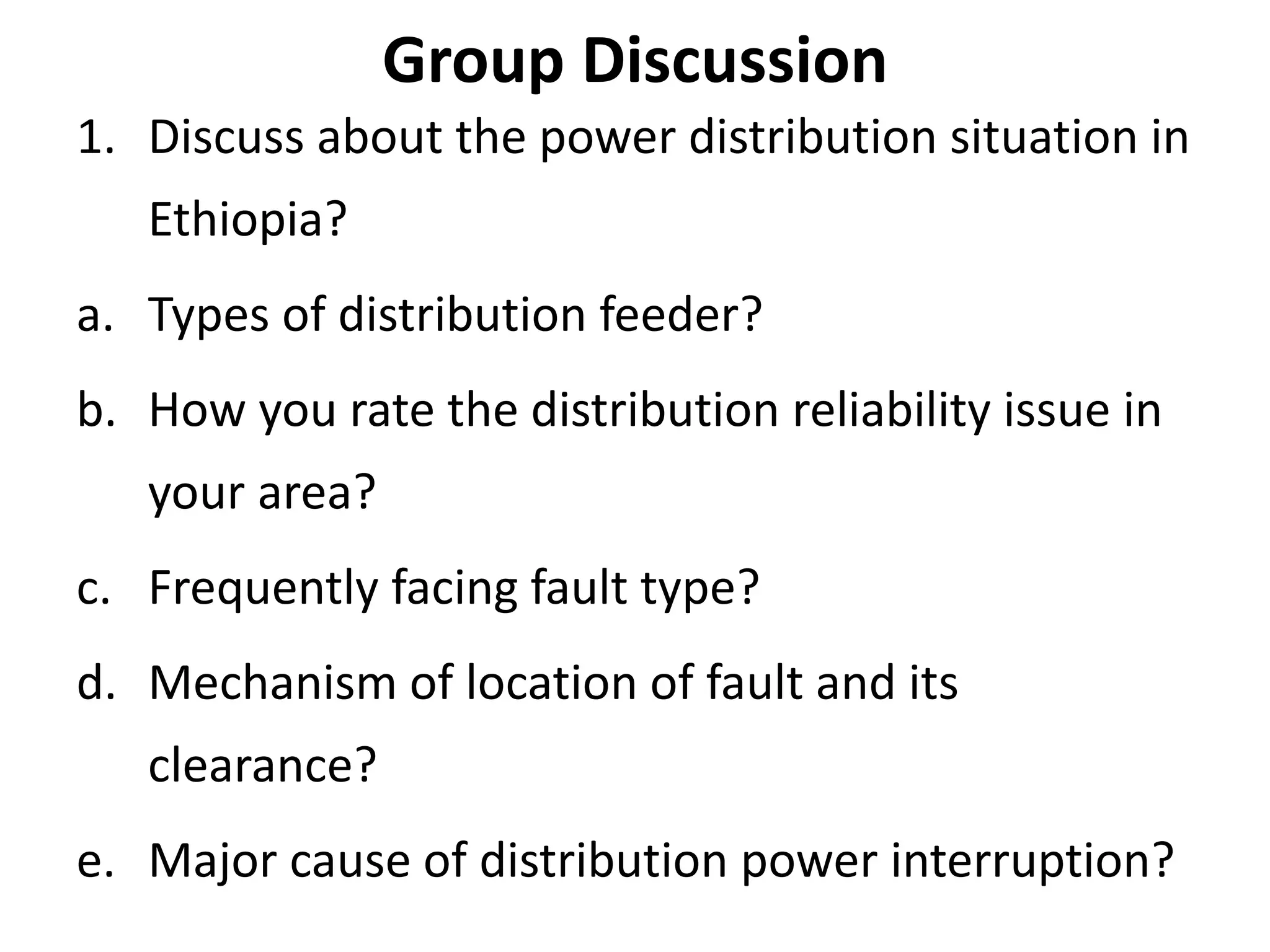 Group Discussion
1. Discuss about the power distribution situation in
Ethiopia?
a. Types of distribution feeder?
b. How you rate the distribution reliability issue in
your area?
c. Frequently facing fault type?
d. Mechanism of location of fault and its
clearance?
e. Major cause of distribution power interruption?
 
