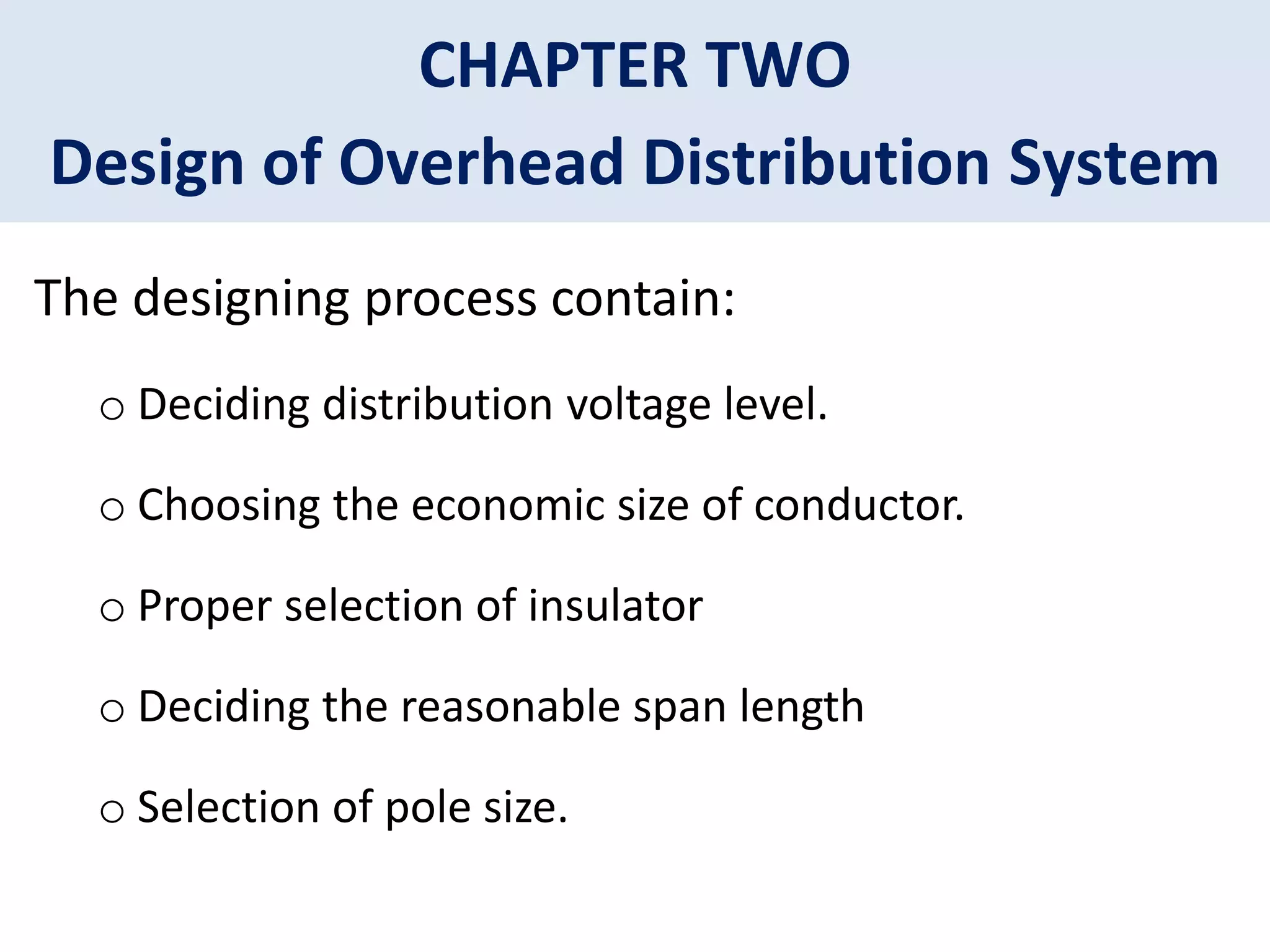 CHAPTER TWO
Design of Overhead Distribution System
The designing process contain:
o Deciding distribution voltage level.
o Choosing the economic size of conductor.
o Proper selection of insulator
o Deciding the reasonable span length
o Selection of pole size.
 