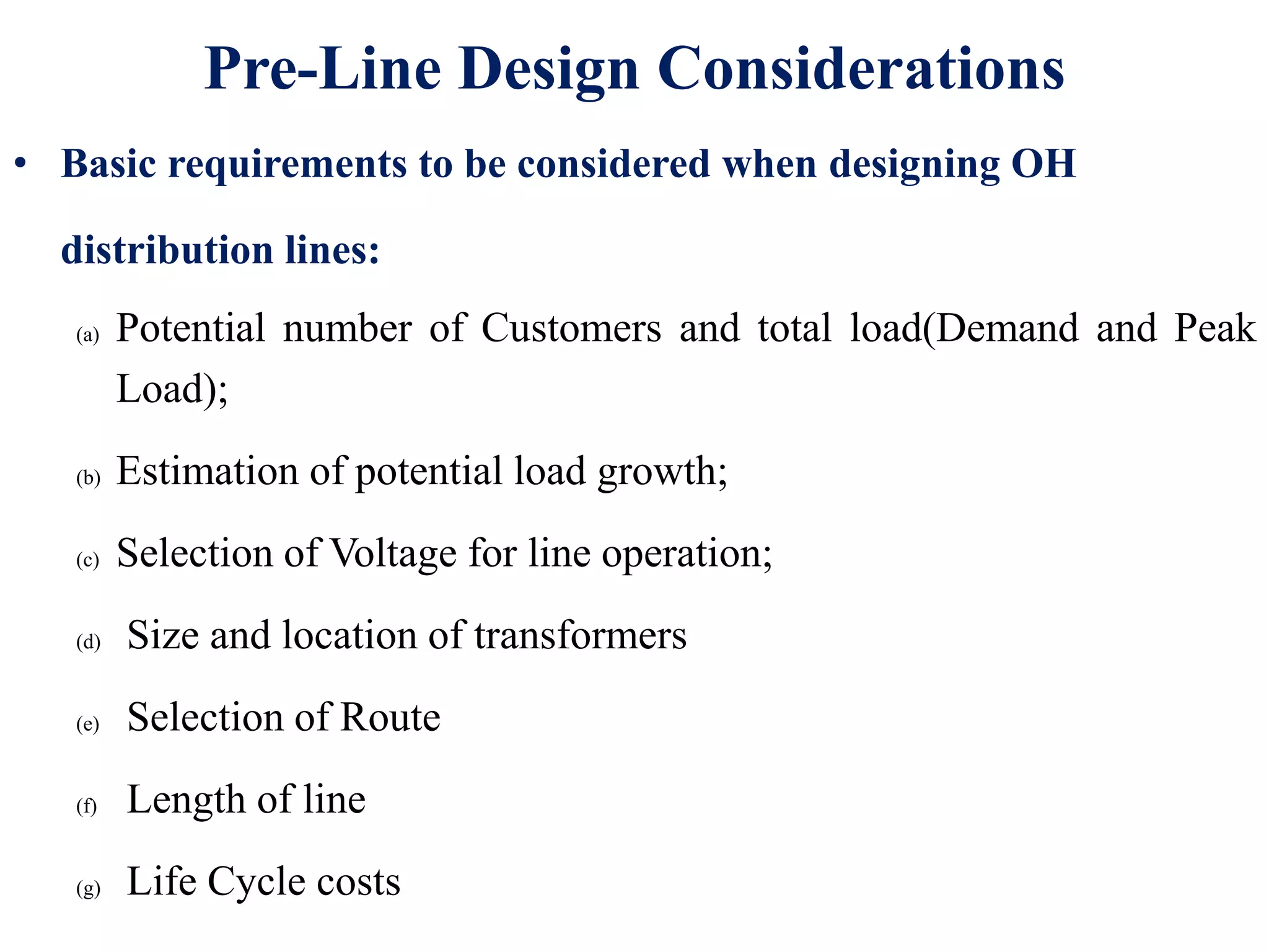 Pre-Line Design Considerations
• Basic requirements to be considered when designing OH
distribution lines:
(a) Potential number of Customers and total load(Demand and Peak
Load);
(b) Estimation of potential load growth;
(c) Selection of Voltage for line operation;
(d) Size and location of transformers
(e) Selection of Route
(f) Length of line
(g) Life Cycle costs
 