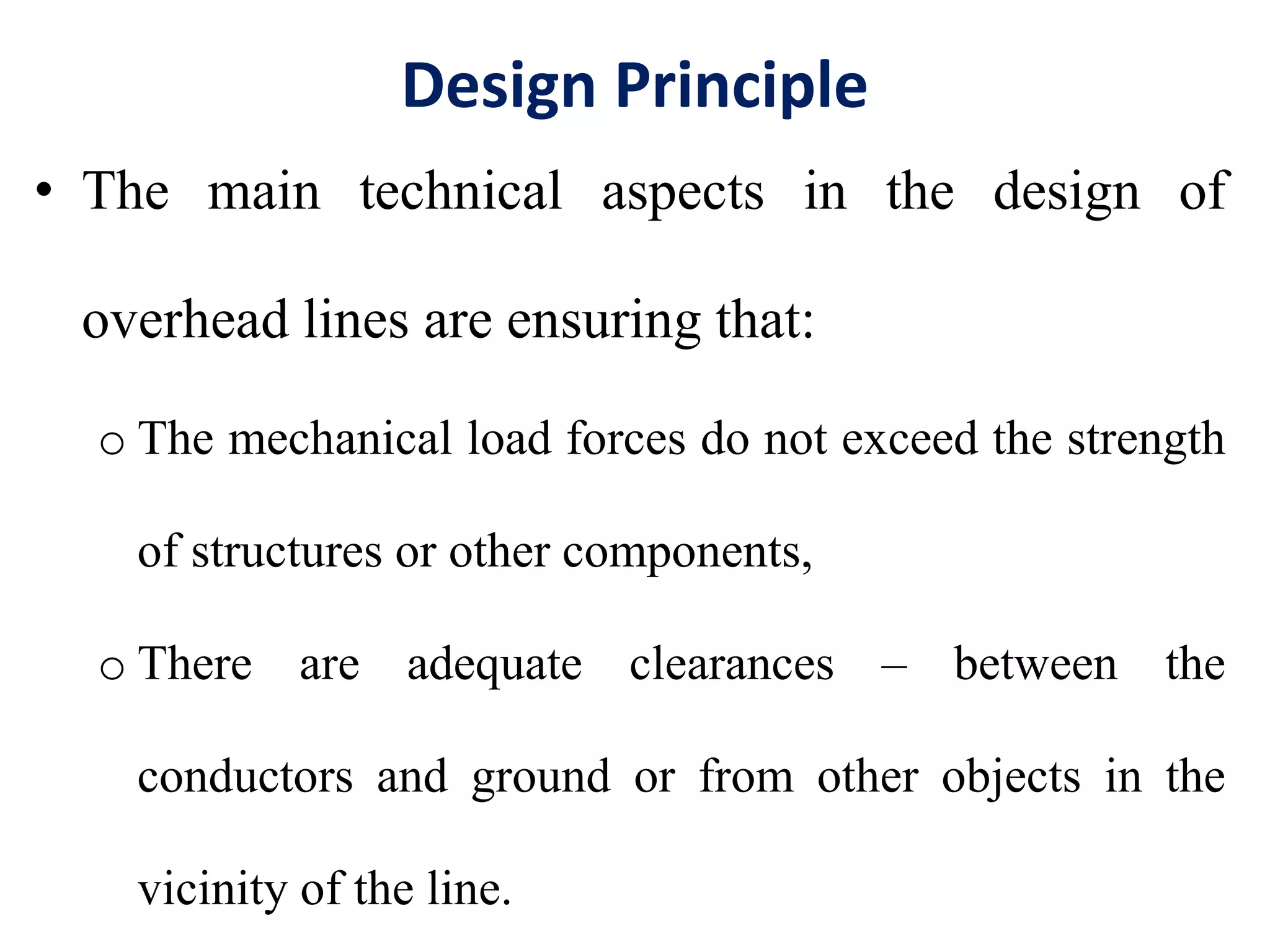 Design Principle
• The main technical aspects in the design of
overhead lines are ensuring that:
o The mechanical load forces do not exceed the strength
of structures or other components,
o There are adequate clearances – between the
conductors and ground or from other objects in the
vicinity of the line.
 