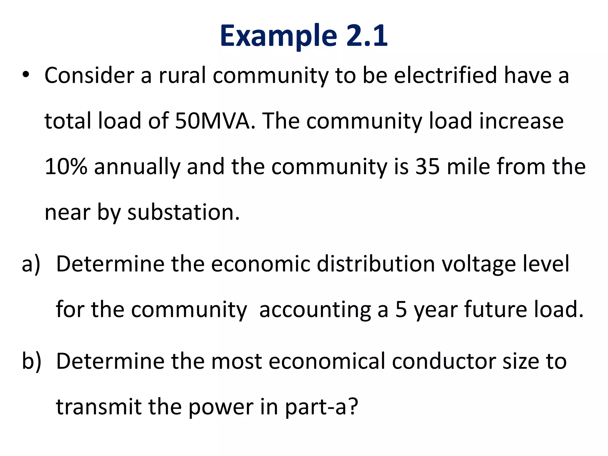 Example 2.1
• Consider a rural community to be electrified have a
total load of 50MVA. The community load increase
10% annually and the community is 35 mile from the
near by substation.
a) Determine the economic distribution voltage level
for the community accounting a 5 year future load.
b) Determine the most economical conductor size to
transmit the power in part-a?
 