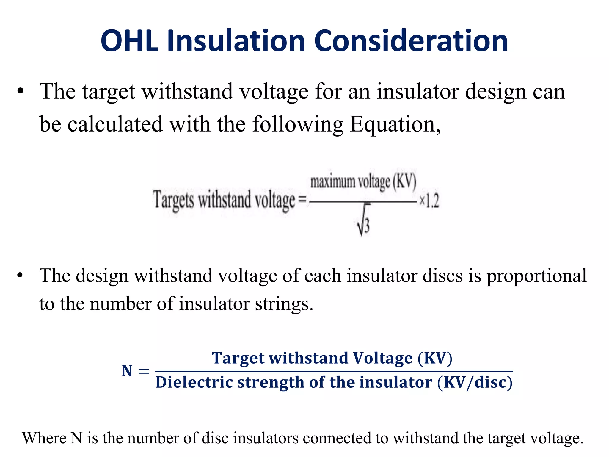 OHL Insulation Consideration
• The target withstand voltage for an insulator design can
be calculated with the following Equation,
• The design withstand voltage of each insulator discs is proportional
to the number of insulator strings.
𝐍 =
𝐓𝐚𝐫𝐠𝐞𝐭 𝐰𝐢𝐭𝐡𝐬𝐭𝐚𝐧𝐝 𝐕𝐨𝐥𝐭𝐚𝐠𝐞 (𝐊𝐕)
𝐃𝐢𝐞𝐥𝐞𝐜𝐭𝐫𝐢𝐜 𝐬𝐭𝐫𝐞𝐧𝐠𝐭𝐡 𝐨𝐟 𝐭𝐡𝐞 𝐢𝐧𝐬𝐮𝐥𝐚𝐭𝐨𝐫 (𝐊𝐕/𝐝𝐢𝐬𝐜)
Where N is the number of disc insulators connected to withstand the target voltage.
 