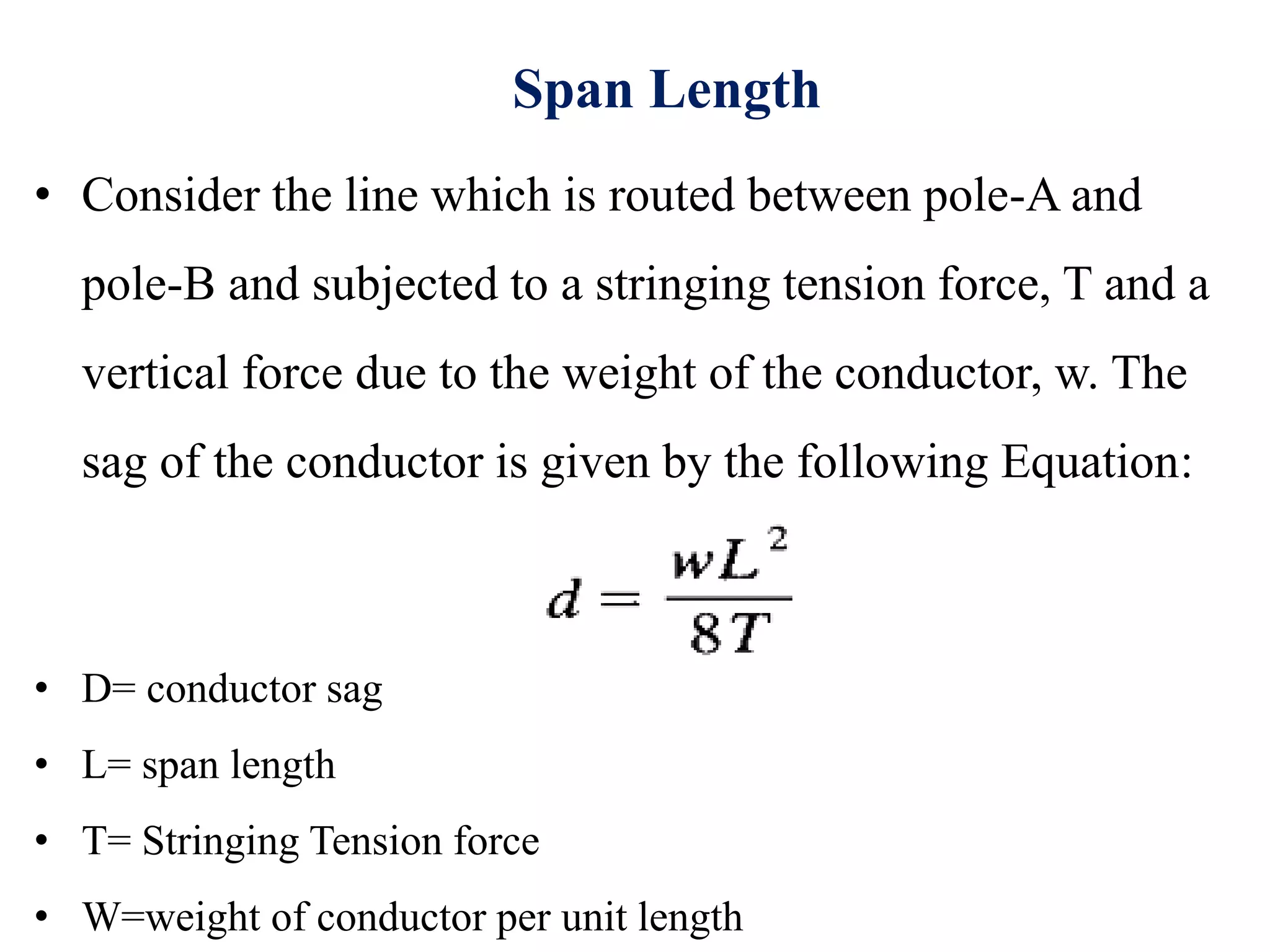 Span Length
• Consider the line which is routed between pole-A and
pole-B and subjected to a stringing tension force, T and a
vertical force due to the weight of the conductor, w. The
sag of the conductor is given by the following Equation:
• D= conductor sag
• L= span length
• T= Stringing Tension force
• W=weight of conductor per unit length
 
