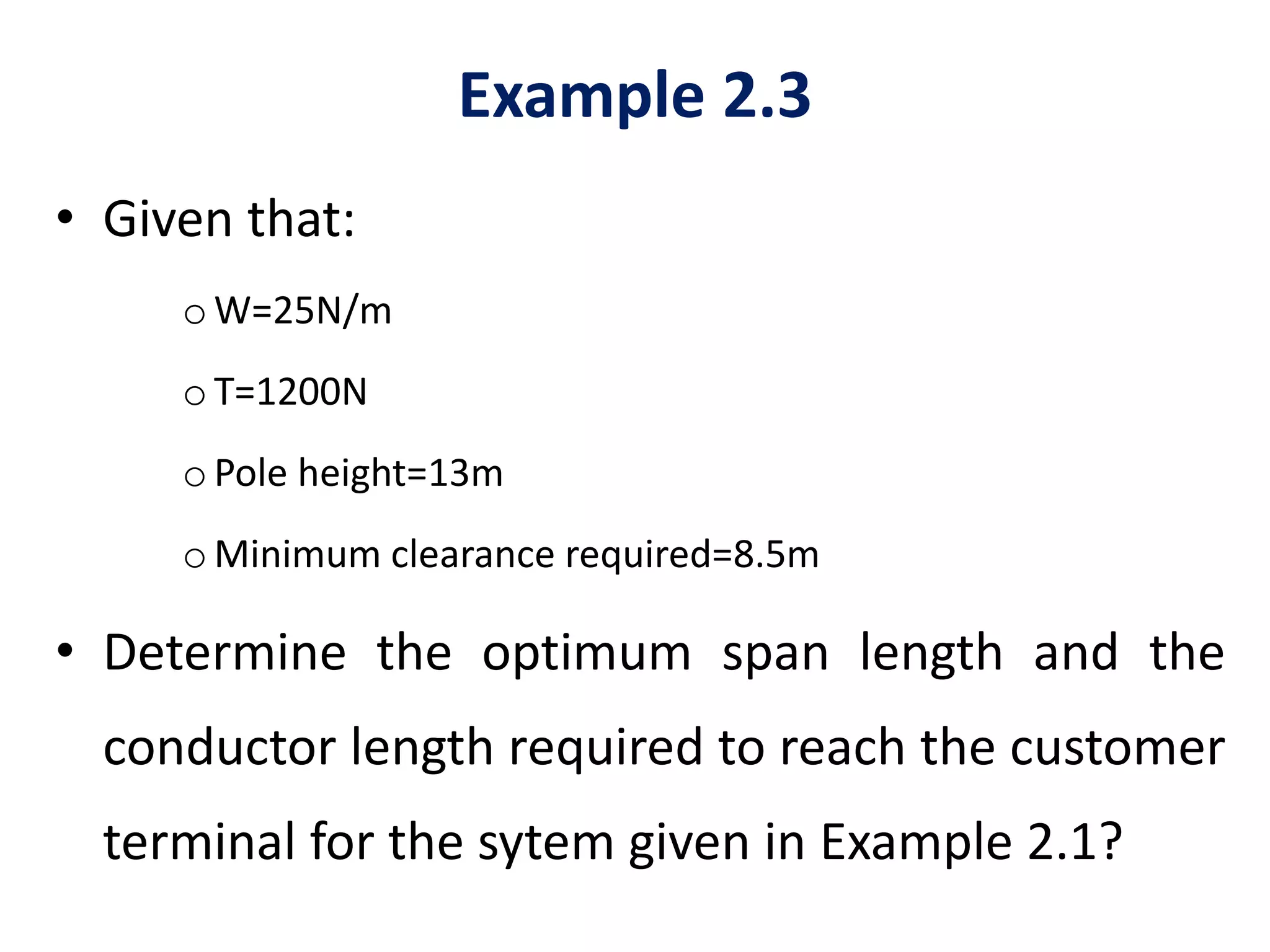 Example 2.3
• Given that:
oW=25N/m
oT=1200N
oPole height=13m
oMinimum clearance required=8.5m
• Determine the optimum span length and the
conductor length required to reach the customer
terminal for the sytem given in Example 2.1?
 