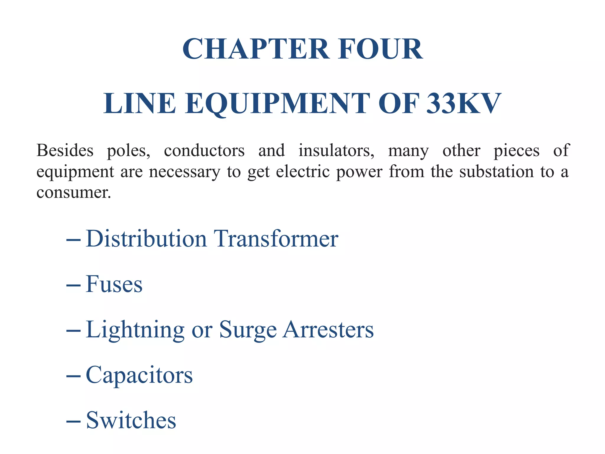CHAPTER FOUR
LINE EQUIPMENT OF 33KV
Besides poles, conductors and insulators, many other pieces of
equipment are necessary to get electric power from the substation to a
consumer.
– Distribution Transformer
– Fuses
– Lightning or Surge Arresters
– Capacitors
– Switches
 