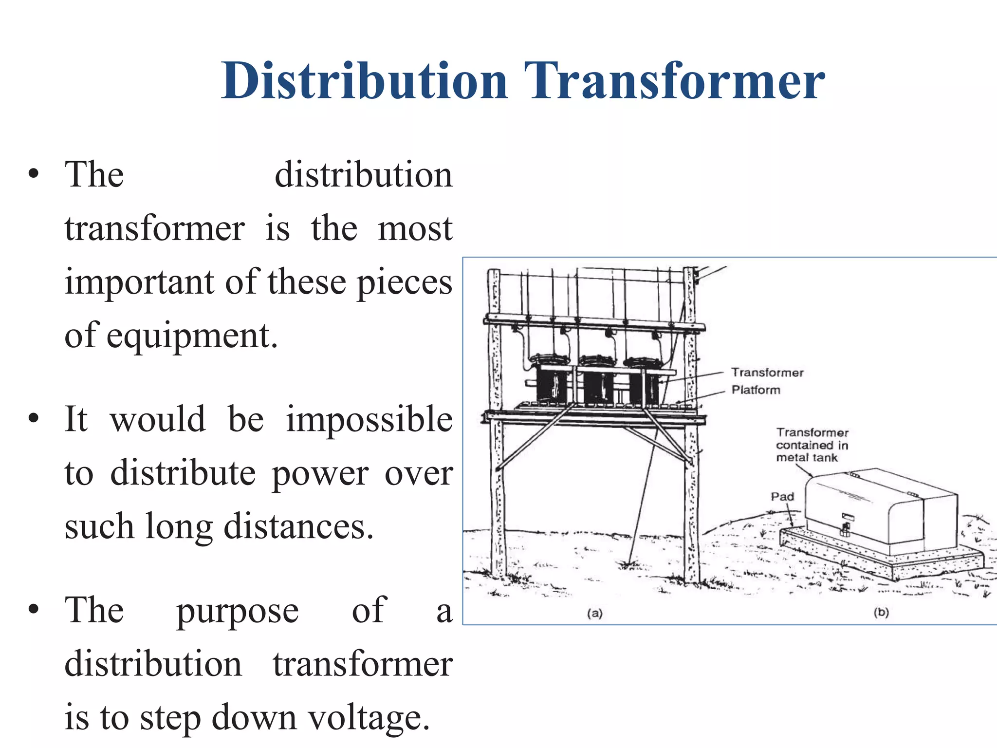 Distribution Transformer
• The distribution
transformer is the most
important of these pieces
of equipment.
• It would be impossible
to distribute power over
such long distances.
• The purpose of a
distribution transformer
is to step down voltage.
 