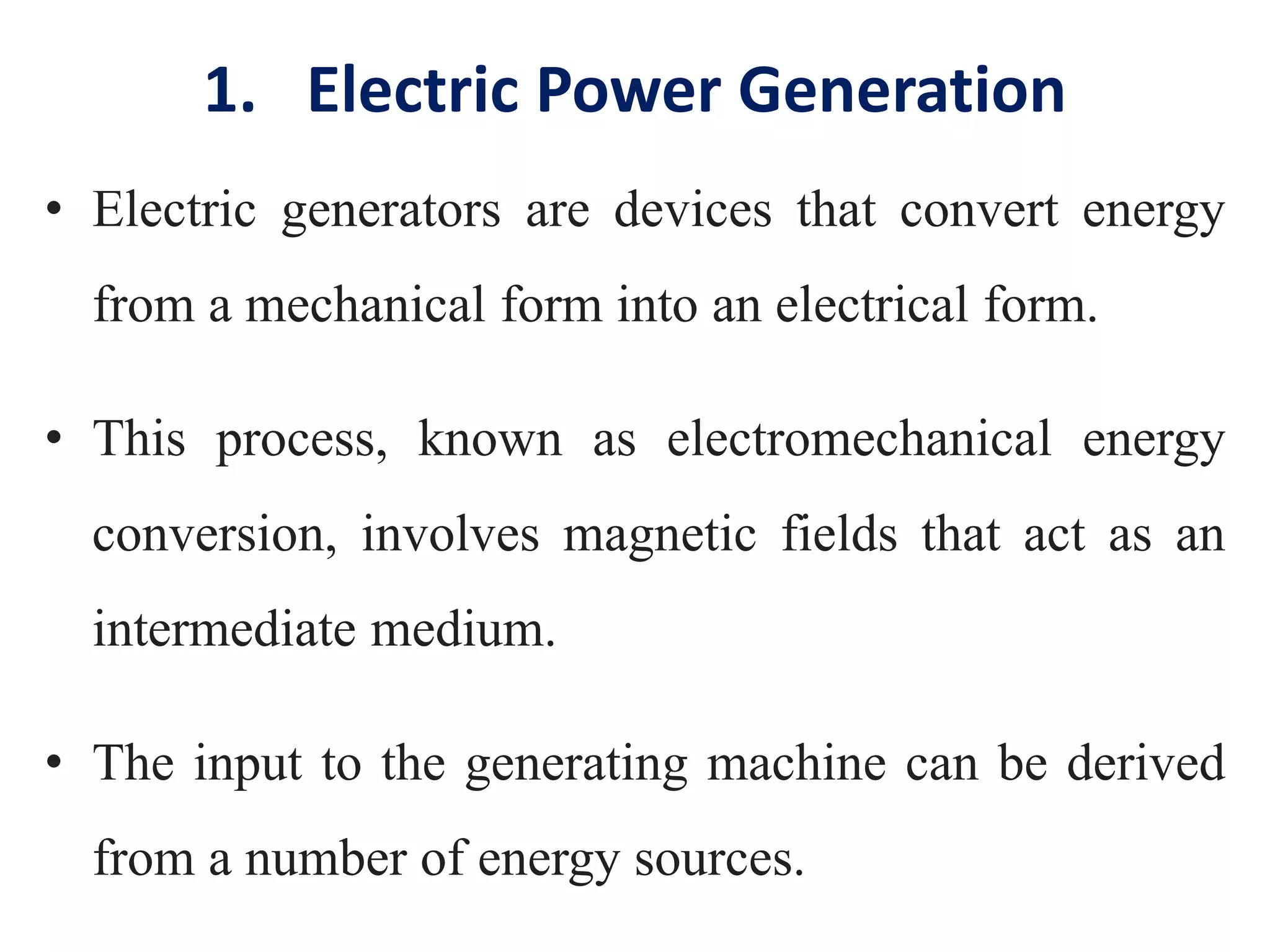 1. Electric Power Generation
• Electric generators are devices that convert energy
from a mechanical form into an electrical form.
• This process, known as electromechanical energy
conversion, involves magnetic fields that act as an
intermediate medium.
• The input to the generating machine can be derived
from a number of energy sources.
 