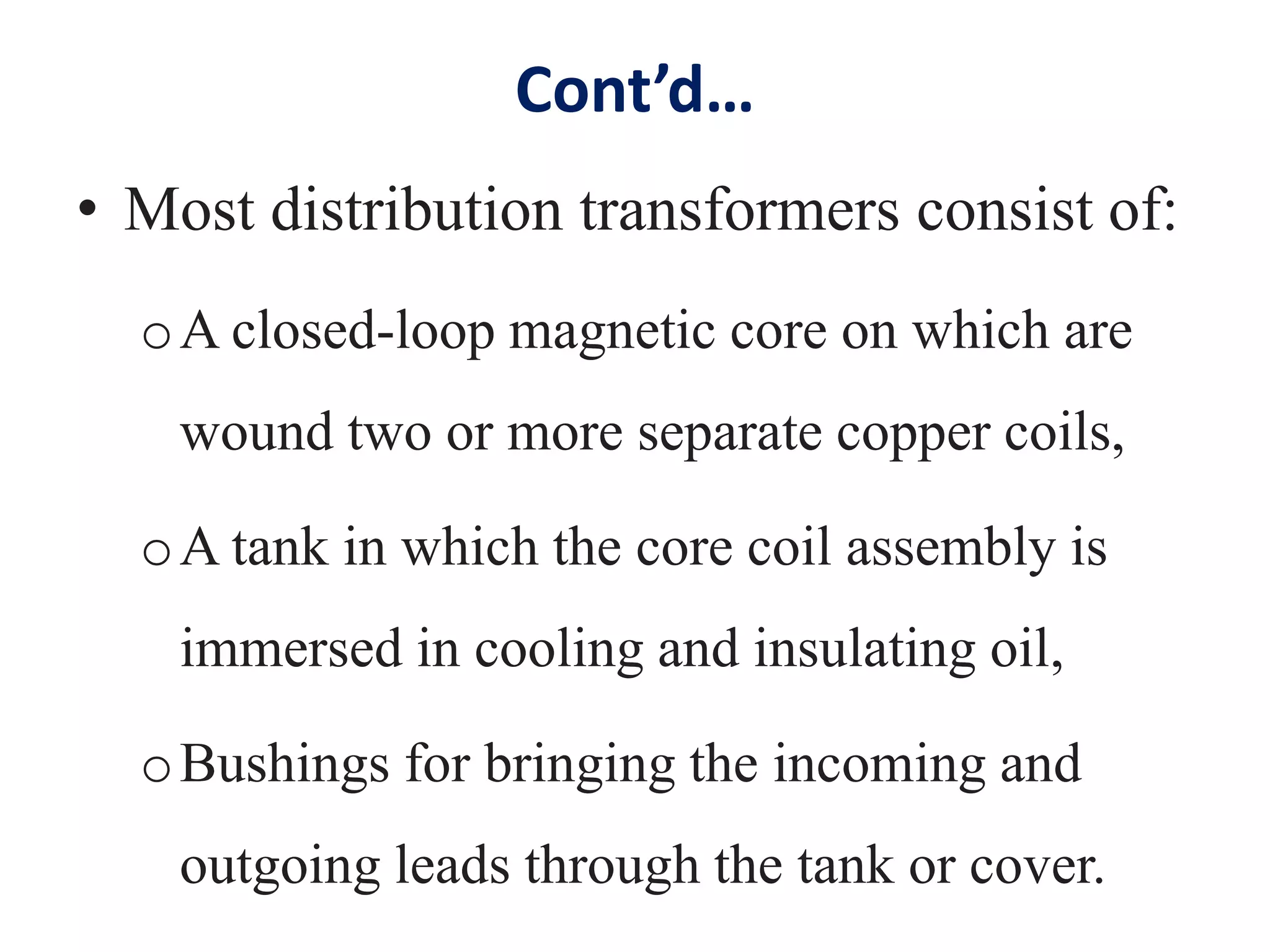 Cont’d…
• Most distribution transformers consist of:
oA closed-loop magnetic core on which are
wound two or more separate copper coils,
oA tank in which the core coil assembly is
immersed in cooling and insulating oil,
oBushings for bringing the incoming and
outgoing leads through the tank or cover.
 