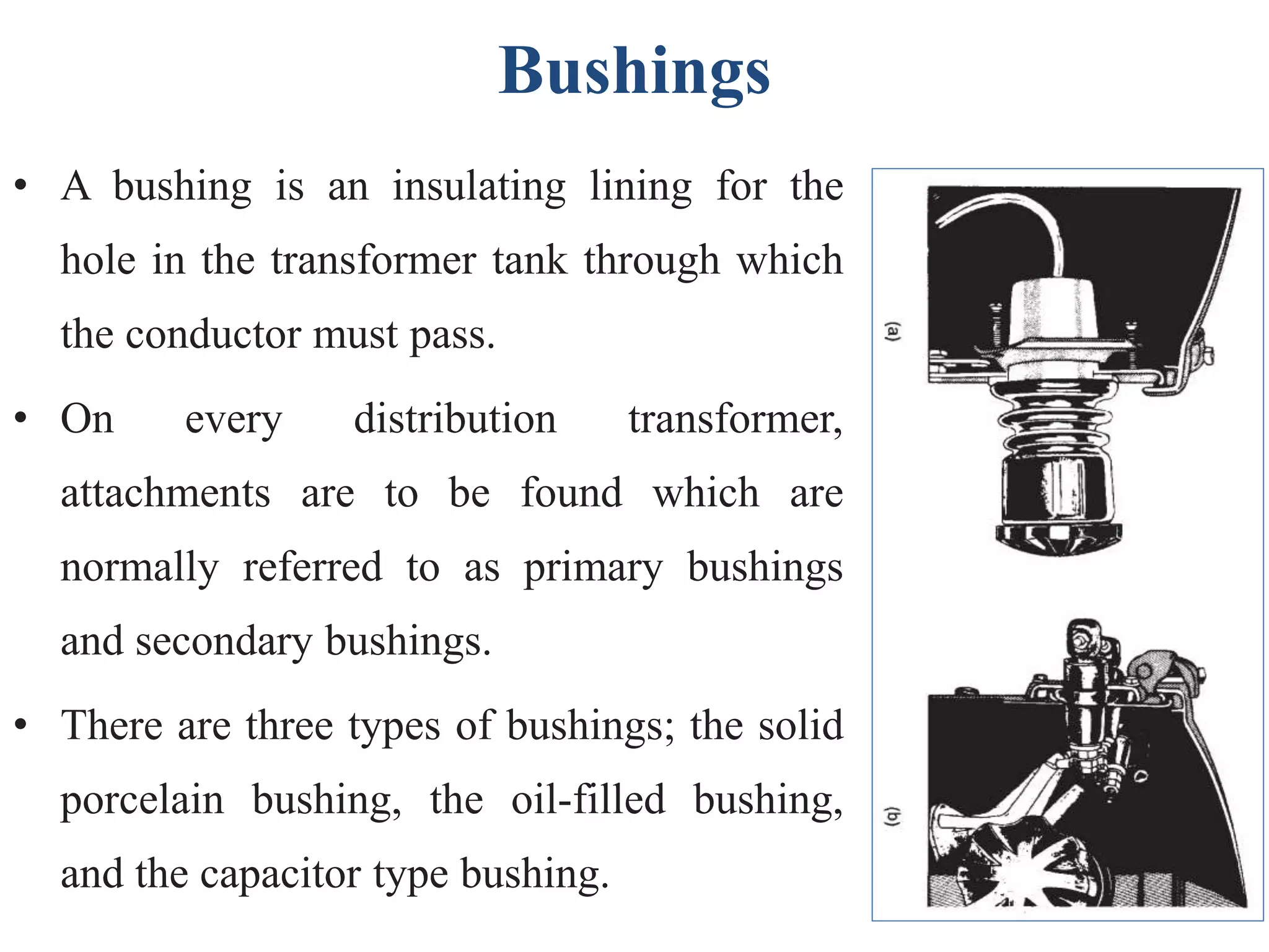 Bushings
• A bushing is an insulating lining for the
hole in the transformer tank through which
the conductor must pass.
• On every distribution transformer,
attachments are to be found which are
normally referred to as primary bushings
and secondary bushings.
• There are three types of bushings; the solid
porcelain bushing, the oil-filled bushing,
and the capacitor type bushing.
 