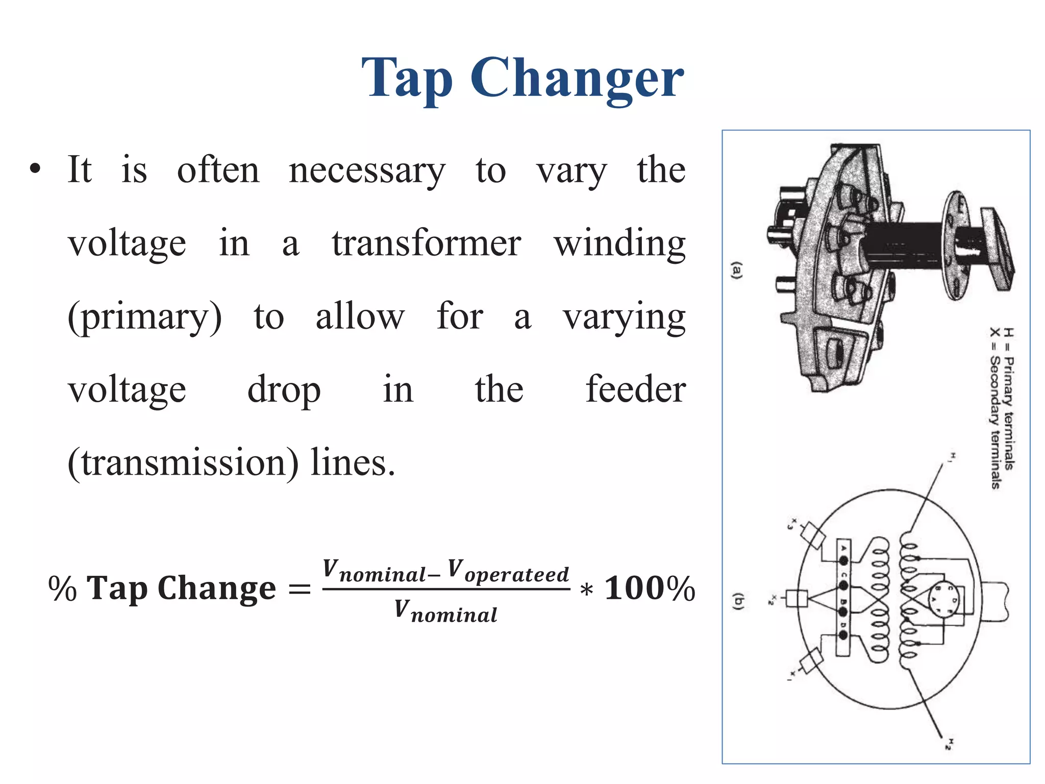 Tap Changer
• It is often necessary to vary the
voltage in a transformer winding
(primary) to allow for a varying
voltage drop in the feeder
(transmission) lines.
% 𝐓𝐚𝐩 𝐂𝐡𝐚𝐧𝐠𝐞 =
𝑽 𝒏𝒐𝒎𝒊𝒏𝒂𝒍− 𝑽 𝒐𝒑𝒆𝒓𝒂𝒕𝒆𝒆𝒅
𝑽 𝒏𝒐𝒎𝒊𝒏𝒂𝒍
∗ 𝟏𝟎𝟎%
 