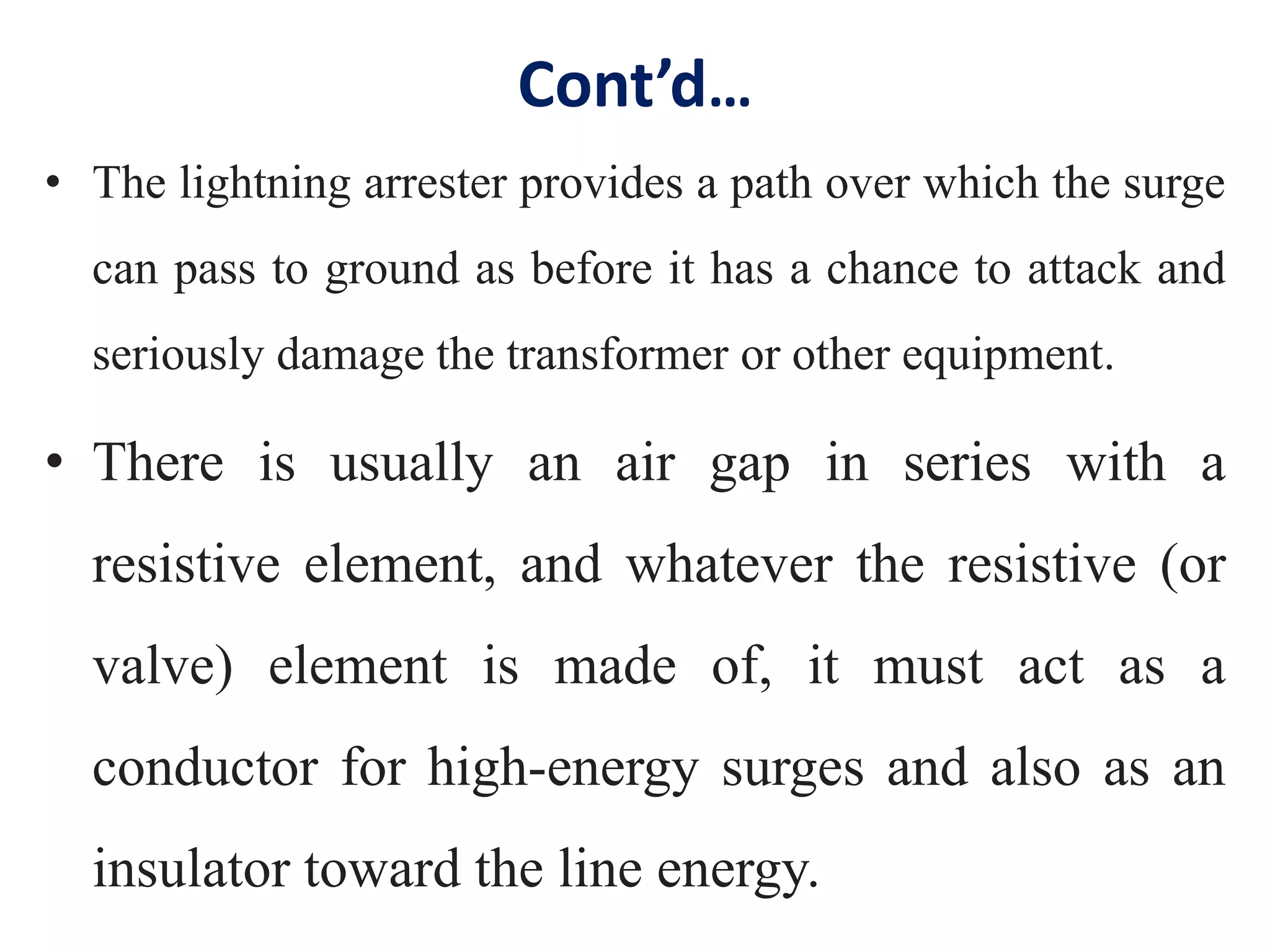 Cont’d…
• The lightning arrester provides a path over which the surge
can pass to ground as before it has a chance to attack and
seriously damage the transformer or other equipment.
• There is usually an air gap in series with a
resistive element, and whatever the resistive (or
valve) element is made of, it must act as a
conductor for high-energy surges and also as an
insulator toward the line energy.
 