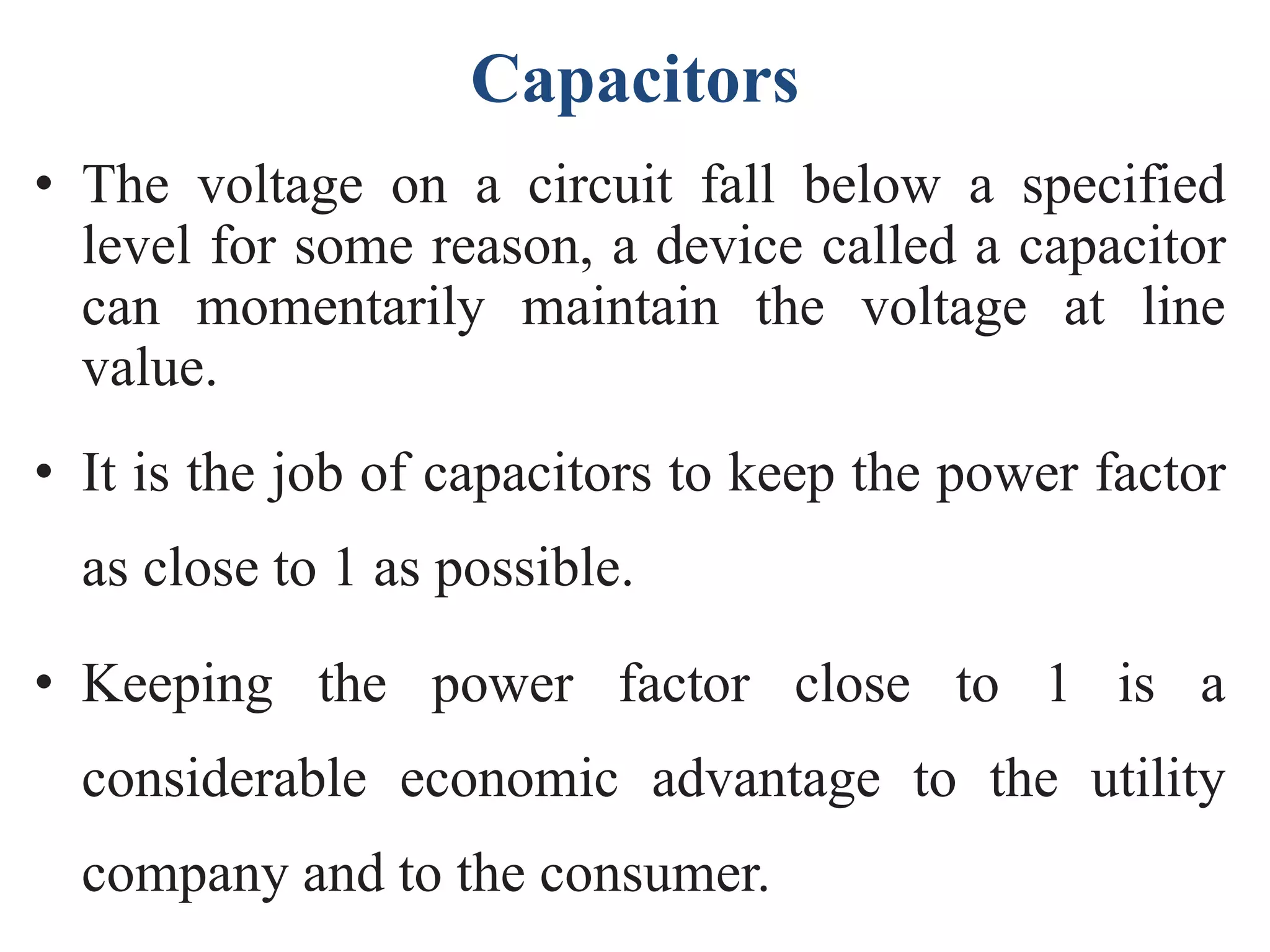 Capacitors
• The voltage on a circuit fall below a specified
level for some reason, a device called a capacitor
can momentarily maintain the voltage at line
value.
• It is the job of capacitors to keep the power factor
as close to 1 as possible.
• Keeping the power factor close to 1 is a
considerable economic advantage to the utility
company and to the consumer.
 