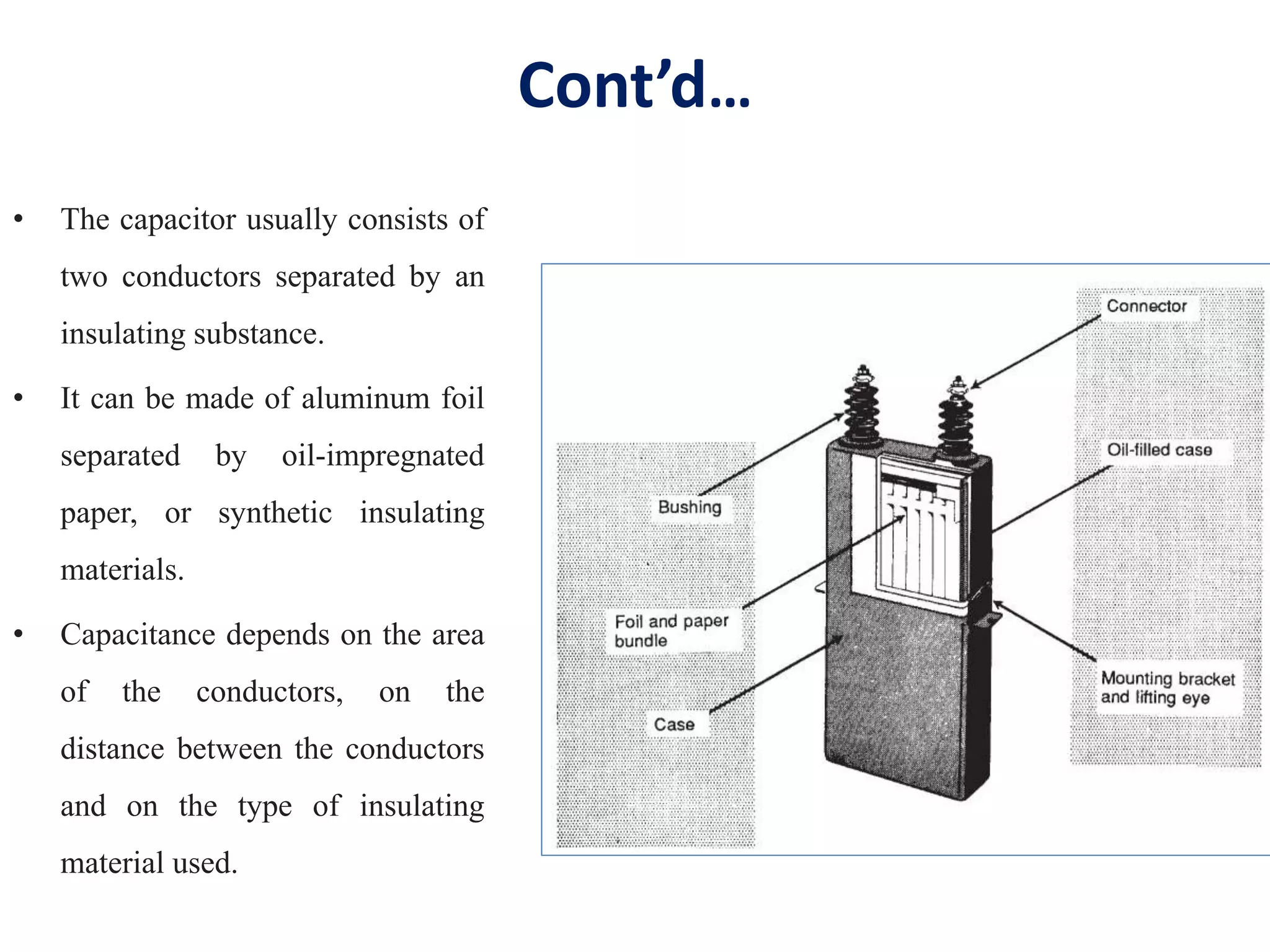 Cont’d…
• The capacitor usually consists of
two conductors separated by an
insulating substance.
• It can be made of aluminum foil
separated by oil-impregnated
paper, or synthetic insulating
materials.
• Capacitance depends on the area
of the conductors, on the
distance between the conductors
and on the type of insulating
material used.
 