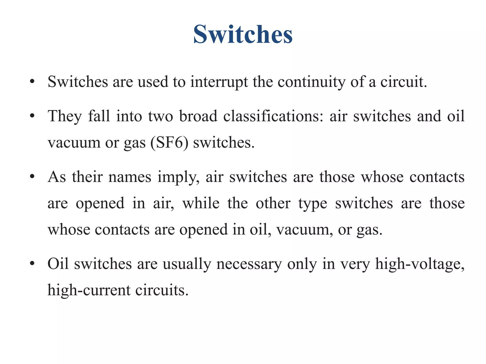 Switches
• Switches are used to interrupt the continuity of a circuit.
• They fall into two broad classifications: air switches and oil
vacuum or gas (SF6) switches.
• As their names imply, air switches are those whose contacts
are opened in air, while the other type switches are those
whose contacts are opened in oil, vacuum, or gas.
• Oil switches are usually necessary only in very high-voltage,
high-current circuits.
 