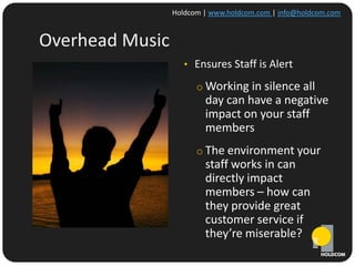 Holdcom | www.holdcom.com | info@holdcom.com


Overhead Music
                    • Ensures Staff is Alert

                       o Working in silence all
                         day can have a negative
                         impact on your staff
                         members
                       o The environment your
                         staff works in can
                         directly impact
                         members – how can
                         they provide great
                         customer service if
                         they’re miserable?
 
