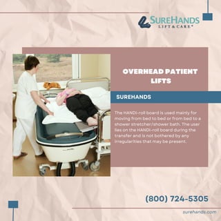 (800) 724-5305
OVERHEAD PATIENT
LIFTS
SUREHANDS
The HANDI-roll board is used mainly for
moving from bed to bed or from bed to a
shower stretcher/shower bath. The user
lies on the HANDI-roll board during the
transfer and is not bothered by any
irregularities that may be present.
surehands.com
 