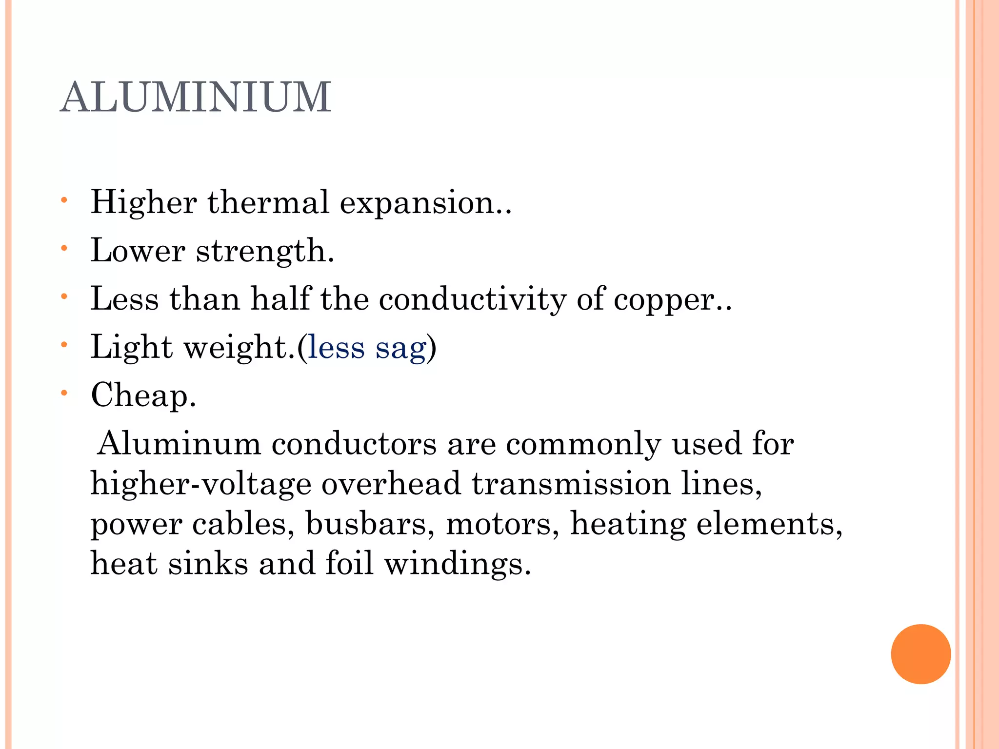 ALUMINIUM
• Higher thermal expansion..
• Lower strength.
• Less than half the conductivity of copper..
• Light weight.(less sag)
• Cheap.
Aluminum conductors are commonly used for
higher-voltage overhead transmission lines,
power cables, busbars, motors, heating elements,
heat sinks and foil windings.
 