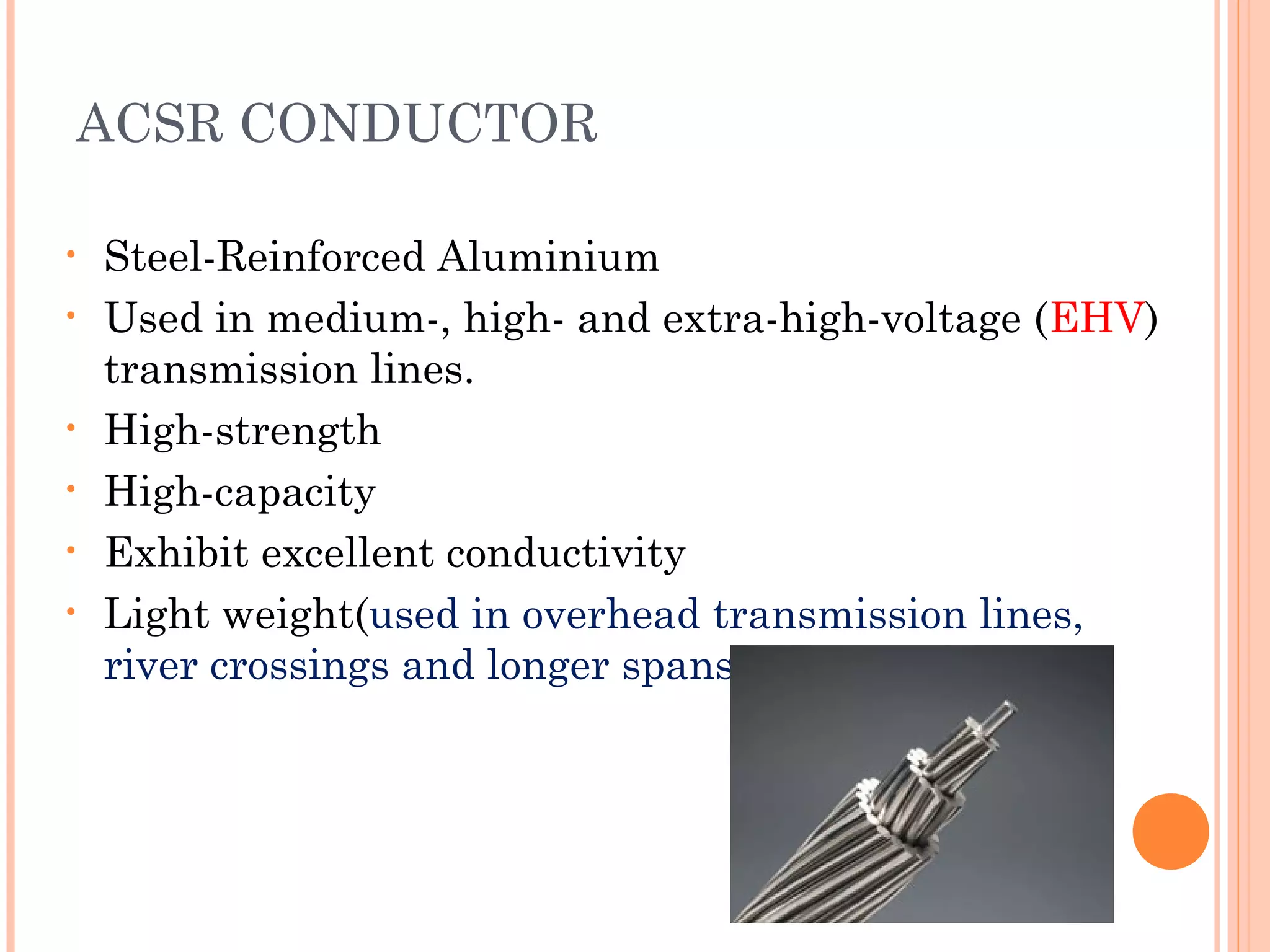 ACSR CONDUCTOR
• Steel-Reinforced Aluminium
• Used in medium-, high- and extra-high-voltage (EHV)
transmission lines.
• High-strength
• High-capacity
• Exhibit excellent conductivity
• Light weight(used in overhead transmission lines,
river crossings and longer spans)
 