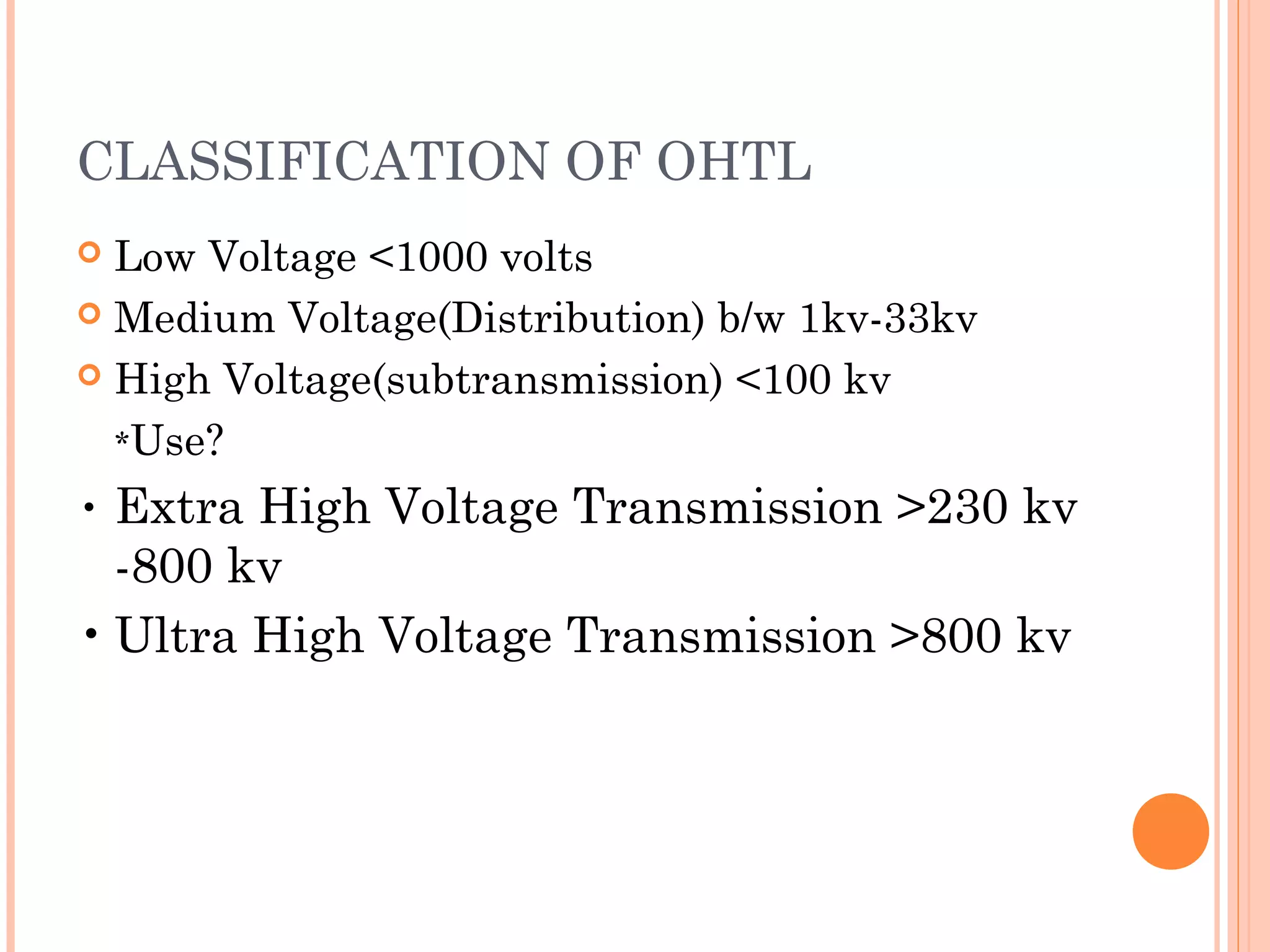 CLASSIFICATION OF OHTL
 Low Voltage <1000 volts
 Medium Voltage(Distribution) b/w 1kv-33kv
 High Voltage(subtransmission) <100 kv
*Use?
• Extra High Voltage Transmission >230 kv
-800 kv
• Ultra High Voltage Transmission >800 kv
 