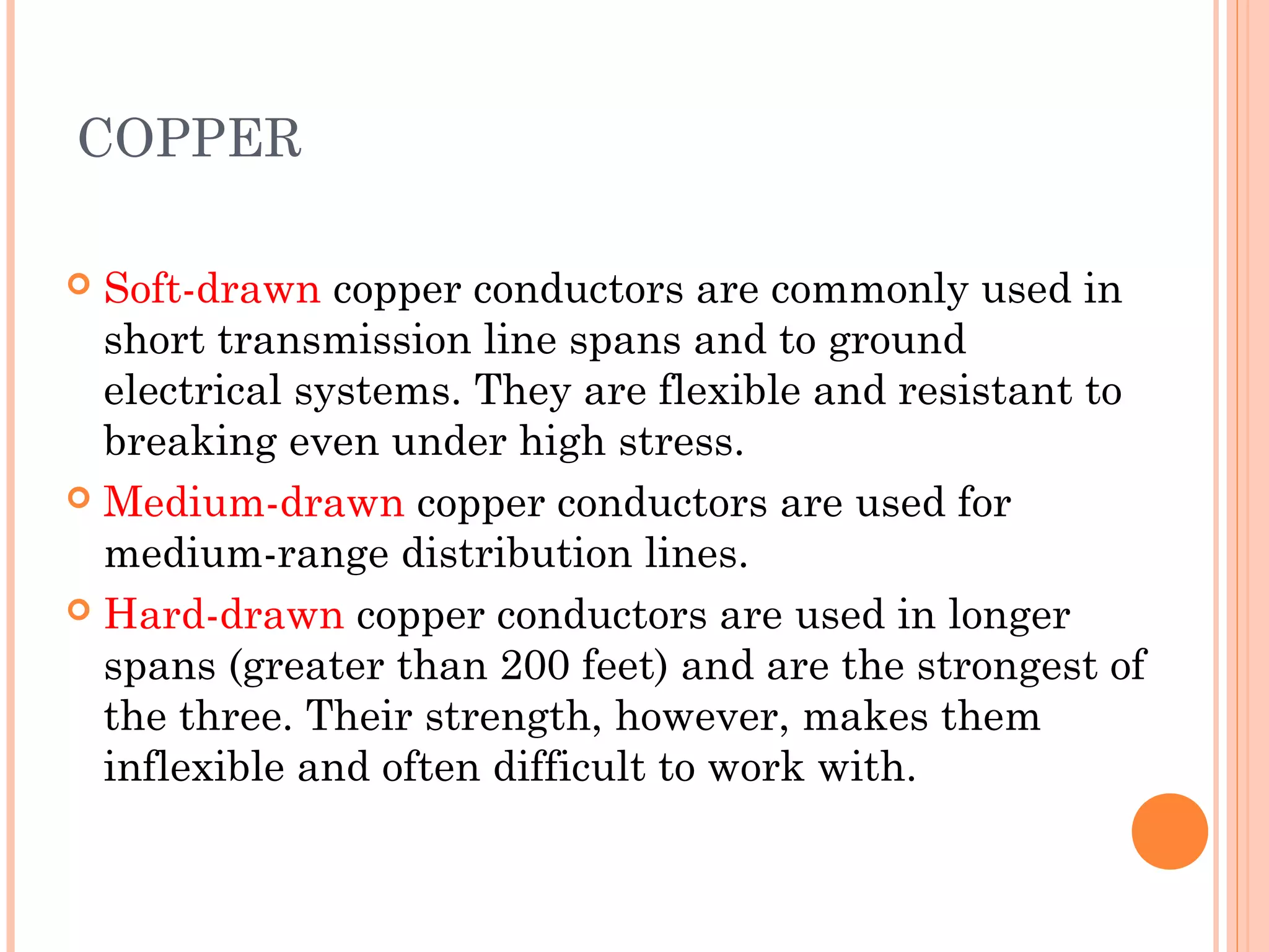 COPPER
 Soft-drawn copper conductors are commonly used in
short transmission line spans and to ground
electrical systems. They are flexible and resistant to
breaking even under high stress.
 Medium-drawn copper conductors are used for
medium-range distribution lines.
 Hard-drawn copper conductors are used in longer
spans (greater than 200 feet) and are the strongest of
the three. Their strength, however, makes them
inflexible and often difficult to work with.
 