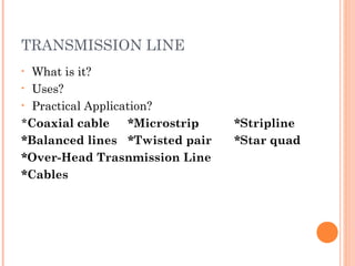 TRANSMISSION LINE
• What is it?
• Uses?
• Practical Application?
*Coaxial cable *Microstrip *Stripline
*Balanced lines *Twisted pair *Star quad
*Over-Head Trasnmission Line
*Cables
 