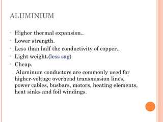 ALUMINIUM
• Higher thermal expansion..
• Lower strength.
• Less than half the conductivity of copper..
• Light weight.(less sag)
• Cheap.
Aluminum conductors are commonly used for
higher-voltage overhead transmission lines,
power cables, busbars, motors, heating elements,
heat sinks and foil windings.
 