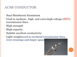 ACSR CONDUCTOR
• Steel-Reinforced Aluminium
• Used in medium-, high- and extra-high-voltage (EHV)
transmission lines.
• High-strength
• High-capacity
• Exhibit excellent conductivity
• Light weight(used in overhead transmission lines,
river crossings and longer spans)
 